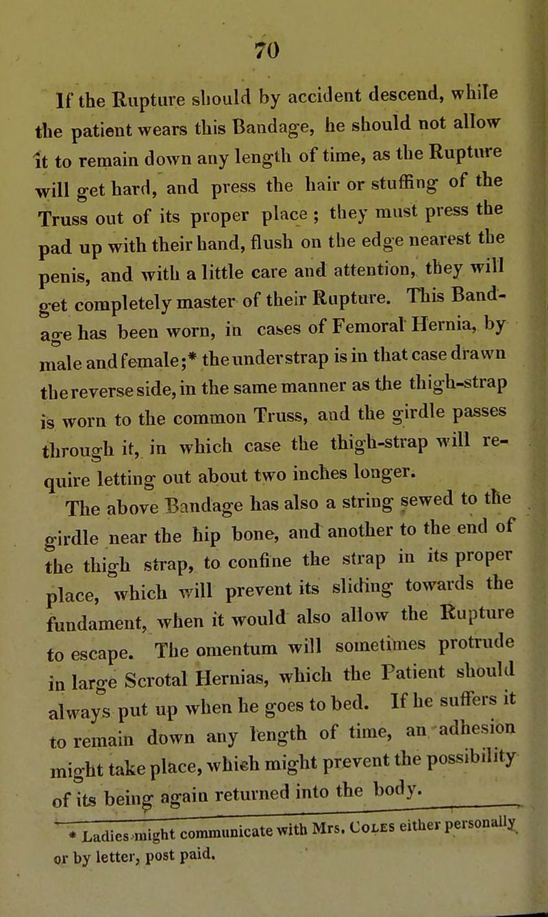 If the Rupture should by accident descend, while the patient wears this Bandage, he should not allow it to remain down any length of time, as the Rupture will get hard, and press the hair or stuffing of the Truss out of its proper place ; they must press the pad up with their hand, flush on the edge nearest the penis, and with a little care and attention, they will get completely master of their Rupture. This Band- age has been worn, in cases of Femoral Hernia, by male and female ;* the under strap is in that case drawn the reverse side, in the same manner as the thigh-strap is worn to the common Truss, and the girdle passes through it, in which case the thigh-strap will re- quire letting out about two inches longer. The above Bandage has also a string sewed to the girdle near the hip bone, and another to the end of the thigh strap, to confine the strap in its proper place, which will prevent its sliding towards the fundament, when it would also allow the Rupture to escape. The omentum will sometimes protrude in large Scrotal Hernias, which the Patient should always put up when he goes to bed. If he suffers it to remain down any length of time, an -adhesion might take place, which might prevent the possibility of its being again returned into the body. VZadies might communicate with Mrs. J^dSer personally or by letter, post paid.