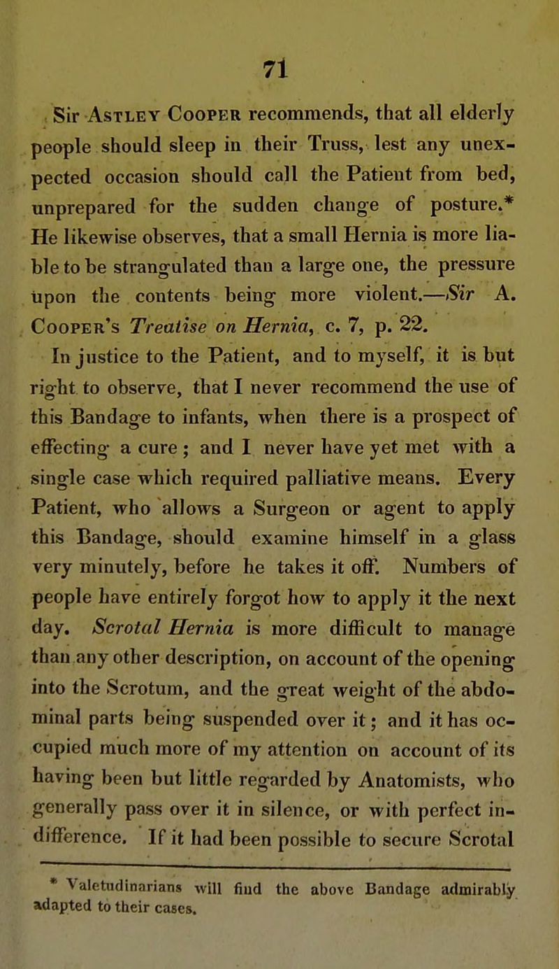 Sir Astley Cooper recommends, that all elderly people should sleep in their Truss, lest any unex- pected occasion should call the Patient from bed, unprepared for the sudden change of posture.* He likewise observes, that a small Hernia is more lia- ble to be strangulated than a large one, the pressure upon the contents being more violent.—Sir A. Cooper's Treatise on Hernia, c. 7, p. 22. In justice to the Patient, and to myself, it is but right to observe, that I never recommend the use of this Bandage to infants, when there is a prospect of effecting a cure ; and I never have yet met with a single case which required palliative means. Every Patient, who allows a Surgeon or agent to apply this Bandage, should examine himself in a glass very minutely, before he takes it off. Numbers of people have entirely forgot how to apply it the next day. Scrotal Hernia is more difficult to manage than any other description, on account of the opening into the Scrotum, and the great weight of the abdo- minal parts being suspended over it; and it has oc- cupied much more of my attention on account of its having been but little regarded by Anatomists, who generally pass over it in silence, or with perfect in- difference. If it had been possible to secure Scrotal * Valetudinarians will find the above Bandage admirably adapted to their cases.