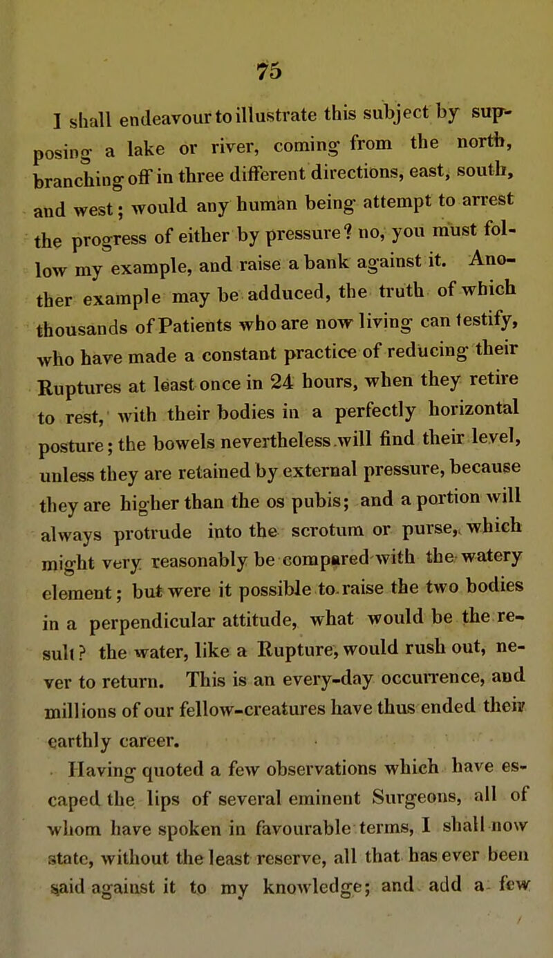 I shall endeavour to illustrate this subject by sup- posing a lake or river, coming from the north, branching off in three different directions, east, south, and west; would any human being attempt to arrest the progress of either by pressure1? no, you must fol- low my example, and raise a bank against it. Ano- ther example may be adduced, the truth of which thousands of Patients who are now living can testify, who have made a constant practice of reducing their Ruptures at least once in 24 hours, when they retire to rest, with their bodies in a perfectly horizontal posture; the bowels nevertheless will find their level, unless they are retained by external pressure, because they are higher than the os pubis; and a portion will always protrude into the scrotum or purse,, which might very reasonably be compared with the watery element; but were it possible to raise the two bodies in a perpendicular attitude, what would be the re- sult ? the water, like a Rupture, would rush out, ne- ver to return. This is an every-day occurrence, and millions of our fellow-creatures have thus ended theii' earthly career. Having quoted a few observations which have es- caped the lips of several eminent Surgeons, all of whom have spoken in favourable terms, I shall now state, without the least reserve, all that has ever been said against it to my knowledge; and add a kw