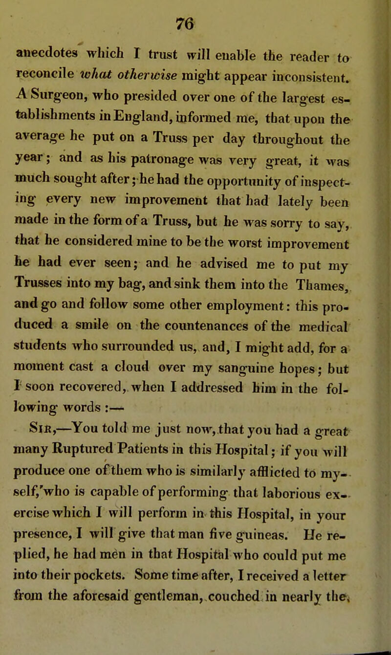 anecdotes which I trust will enable the reader to reconcile what otherwise might appear inconsistent. A Surgeon, who presided over one of the largest es- tablishments in England, informed me, that upon the average he put on a Truss per day throughout the year; and as his patronage was very great, it was much sought after; he had the opportunity of inspect- ing every new improvement that had lately been made in the form of a Truss, but he was sorry to say, that he considered mine to be the worst improvement he had ever seen; and he advised me to put my Trusses into my bag, and sink them into the Thames, and go and follow some other employment: this pro- duced a smile on the countenances of the medical students who surrounded us, and, I might add, for a moment cast a cloud over my sanguine hopes; but I soon recovered, when I addressed him in the fol- lowing words :— Sir,—You told me just now,.that you had a great many Ruptured Patients in this Hospital; if you will produce one of them who is similarly afflicted to my- self/who is capable of performing that laborious ex- ercise which I will perforin in this Hospital, in your presence, I will give that man five guineas. He re- plied, he had men in that Hospital who could put me into their pockets. Some time after, I received a letter from the aforesaid gentleman, couched in nearly the;