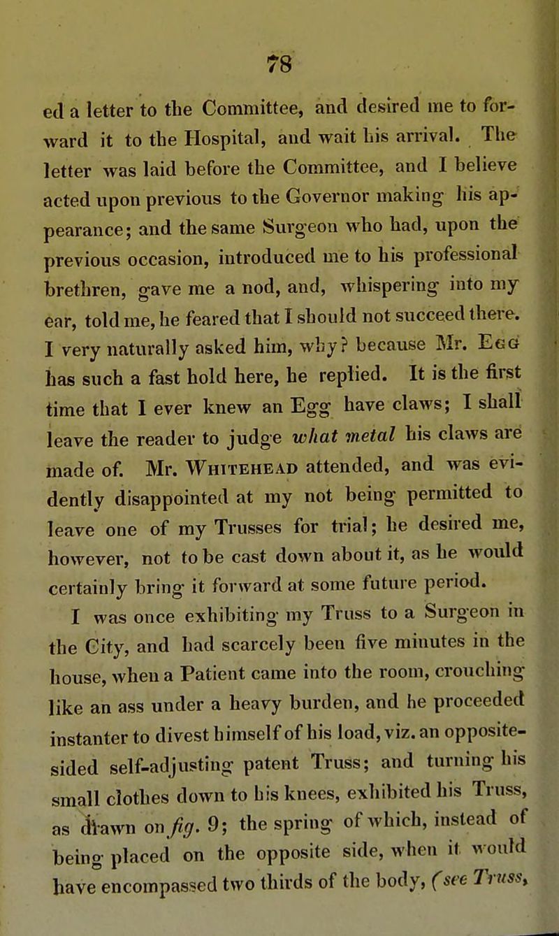 ed a letter to the Committee, and desired me to for- ward it to the Hospital, and wait his arrival. The letter was laid before the Committee, and I believe acted upon previous to the Governor making his ap- pearance; and the same Surgeon who had, upon the previous occasion, introduced me to his professional brethren, gave me a nod, and, whispering into my ear, told me, he feared that I should not succeed there. I very naturally asked him, why? because Mr. Egg lias su ch a fast hold here, he replied. It is the first time that I ever knew an Egg have claws; I shall leave the reader to judge what metal his claws are made of. Mr. Whitehead attended, and was evi- dently disappointed at my not being permitted to leave one of my Trusses for trial; he desired me, however, not to be cast down about it, as he would certainly bring it forward at some future period. I was once exhibiting my Truss to a Surgeon in the City, and had scarcely been five minutes in the house, when a Patient came into the room, crouching like an ass under a heavy burden, and he proceeded instanter to divest himself of his load, viz. an opposite- sided self-adjusting patent Truss; and turning his small clothes down to his knees, exhibited his Truss, as drawn on Jiff. 9; the spring of which, instead of being placed on the opposite side, when it would have encompassed two thirds of the body, (see Truss,