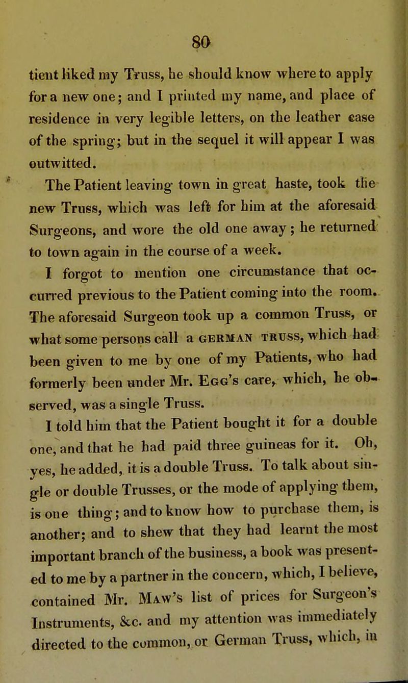 tient liked my Truss, he should know where to apply for a new one; and I printed my name, and place of residence in very legible letters, on the leather case of the spring; but in the sequel it will appear I was outwitted. The Patient leaving town in great haste, took the new Truss, which was left for him at the aforesaid Surgeons, and wore the old one away; he returned to town again in the course of a week. I forgot to mention one circumstance that oc- curred previous to the Patient coming into the room. The aforesaid Surgeon took up a common Truss, or what some persons call a german truss, which had been given to me by one of my Patients, who had formerly been under Mr. Egg's care, which, he ob- served, was a single Truss. I told him that the Patient bought it for a double one, and that he had paid three guineas for it. Oh, yes, he added, it is a double Truss. To talk about sin- gle or double Trusses, or the mode of applying them, is one thing; and to know how to purchase them, is another; and to shew that they had learnt the most important branch of the business, a book was present- ed to me by a partner in the concern, which, I believe, contained Mr. Maw's list of prices for Surgeon's Instruments, &c and my attention was immediately directed to the common, or German Truss, which, m