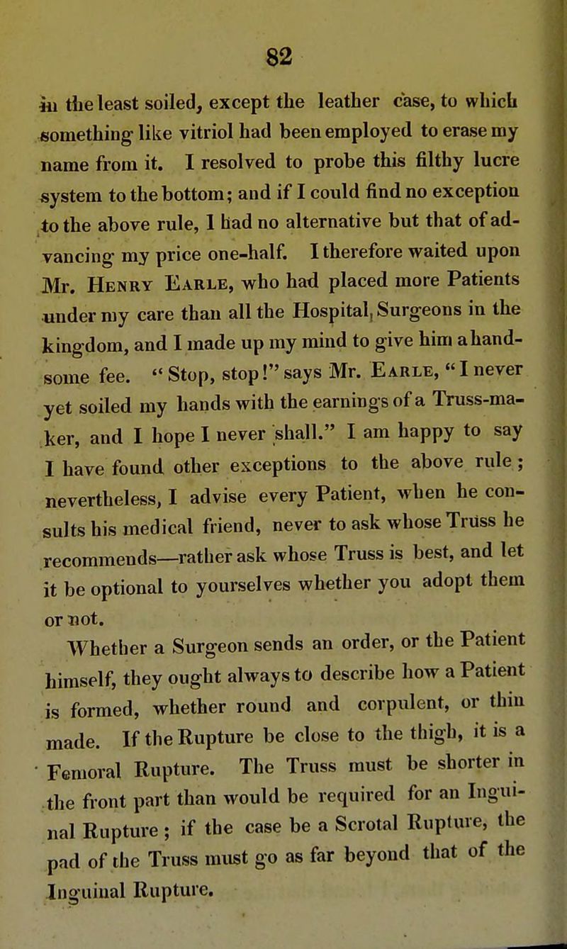 hi the least soiled, except the leather case, to which something like vitriol had been employed to erase my name from it. I resolved to probe this filthy lucre system to the bottom; and if I could find no exception to the above rule, I had no alternative but that of ad- vancing- my price one-half. I therefore waited upon Mr. Henry Earle, who had placed more Patients under my care than all the Hospital, Surgeons in the kingdom, and I made up my mind to give him a hand- some fee. Stop, stop! says Mr. Earle, I never yet soiled my hands with the earnings of a Truss-ma- ker, and I hope I never shall. I am happy to say I have found other exceptions to the above rule ; nevertheless, I advise every Patient, when he con- sults his medical friend, never to ask whose Truss he recommends—rather ask whose Truss is best, and let it be optional to yourselves whether you adopt them or not. Whether a Surgeon sends an order, or the Patient himself, they ought always to describe how a Patient is formed, whether round and corpulent, or thin made. If the Rupture be close to the thigh, it is a Femoral Rupture. The Truss must be shorter in the front part than would be required for an Ingui- nal Rupture ; if the case be a Scrotal Rupture, the pad of the Truss must go as far beyond that of the Inguinal Rupture.