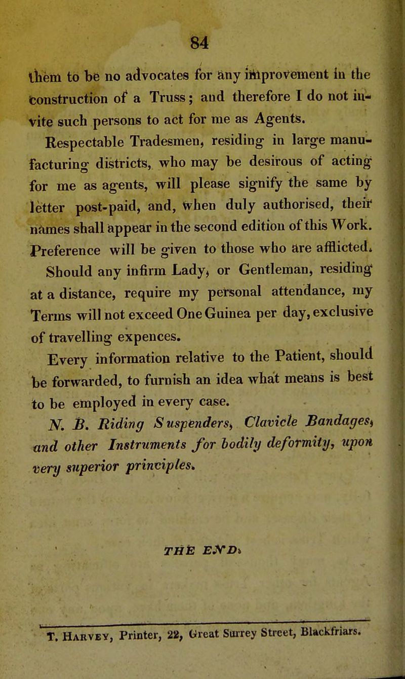 ihem to be no advocates for any improvement in the Construction of a Truss; and therefore I do not in- vite such persons to act for me as Agents. Respectable Tradesmen, residing in large manu- facturing districts, who may be desirous of acting for me as agents, will please signify the same by letter post-paid, and, when duly authorised, their names shall appear in the second edition of this Work. Preference will be given to those who are afflicted. Should any infirm Lady, or Gentleman, residing at a distance, require my personal attendance, my Terms will not exceed One Guinea per day, exclusive of travelling expences. Every information relative to the Patient, should be forwarded, to furnish an idea what means is best to be employed in every case. N. B. Riding Suspenders, Clavicle Bandages^ and other Instruments for bodily deformity, upon very superior principles. THE EJVD% T. Harvey, Printer, 22, Great Surrey Street, Blackfriars.