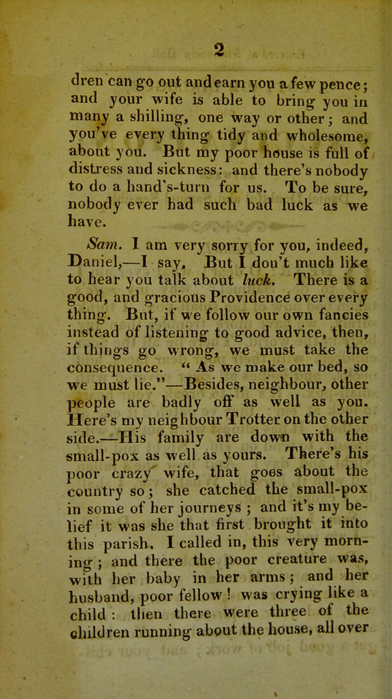 dren can go out and earn you a few pence; and your wife is able to bring you in many a shilling, one way or other; and you've every thing tidy and wholesome, about you. But my poor house is full of distress and sickness: and there's nobody to do a hand's-turn for us. To be sure, nobody ever had such bad luck as we have. Sam. I am very sorry for you, indeed, Daniel,—I say. But I dou't much like to hear you talk about luck. There is a good, and gracious Providence over every thing. But, if we follow our own fancies instead of listening to good advice, then, if thjngs go wrong, we must take the consequence.  As we make our bed, so we must lie.—Besides, neighbour, other people are badly off as well as you. Here's my neighbour Trotter on the other side.—His family are down with the small-pox as well as yours. There's his poor crazy' wife, that goes about the country so; she catched the small-pox in some of her journeys ; and it's my be- lief it was she that first brought it into this parish, I called in, this very morn- ing ; and there the poor creature was, with her baby in her arms; and her husband, poor fellow ! was crying like a child : then there were three of the children running about the house, all over