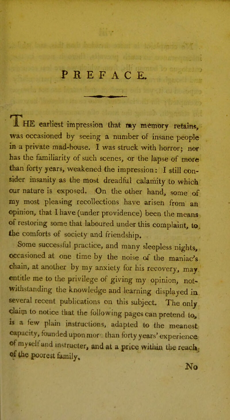 The earliest impression that my memory retain*, was occasioned by seeing a number of insane people in a private mad-house. I was struck with horror; nor has the familiarity of such scenes, or the lapse of more than forty years, weakened the impression: I still con- sider insanity as the most dreadful calamity to which our nature is exposed. On the other hand, some of my most pleasing recollections have arisen from an opinion, that I have (under providence) been the means of restoring some that laboured under this complaint, to the comforts of society and friendship. . Some successful practice, and many sleepless nights, occasioned at one time by the noise of the maniac's chain, at another by my anxiety for his recovery, may. entitle me to the privilege of giving my opinion, not- withstanding the knowledge and learning displayed in several recent publications on this subject. The only claim to notice that the following pages can pretend to, is a few plain instructions, adapted to the meanest capacit y, founded upon mor than forty years' experience of myielf and instructer, and at a price within the reach of the poorest family. No