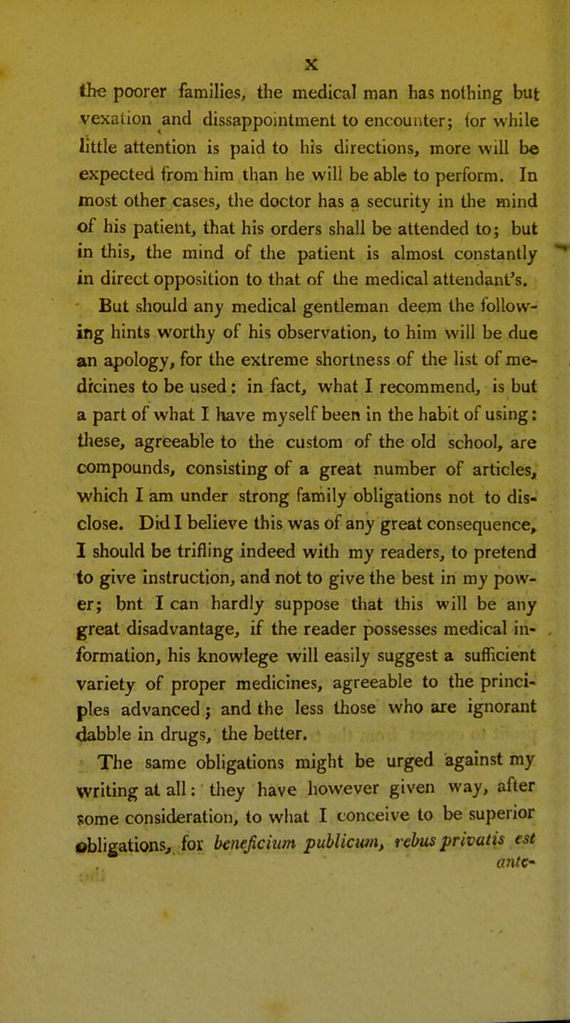 the poorer families, the medical man has nothing but vexation and dissappointment to encounter; tor while little attention is paid to his directions, more will be expected from him than he will be able to perform. In most other cases, the doctor has a security in the mind of his patient, that his orders shall be attended to; but in this, the mind of the patient is almost constantly in direct opposition to that of the medical attendant's. But should any medical gentleman deem the follow- ing hints worthy of his observation, to him will be due an apology, for the extreme shortness of the list of me- dicines to be used: in fact, what I recommend, is but a part of what I have myself been in the habit of using: these, agreeable to the custom of the old school, are compounds, consisting of a great number of articles, which I am under strong family obligations not to dis- close. Did I believe this was of any great consequence, I should be trifling indeed with my readers, to pretend to give instruction, and not to give the best in my pow- er; bnt I can hardly suppose that this will be any great disadvantage, if the reader possesses medical in- formation, his knowlege will easily suggest a sufficient variety of proper medicines, agreeable to the princi- ples advanced; and the less those who are ignorant dabble in drugs, the better. The same obligations might be urged against my Writing at all: they have however given way, after some consideration, to what I conceive to be superior obligations, fov beneficium publicum, rebus privatis est a7ite-