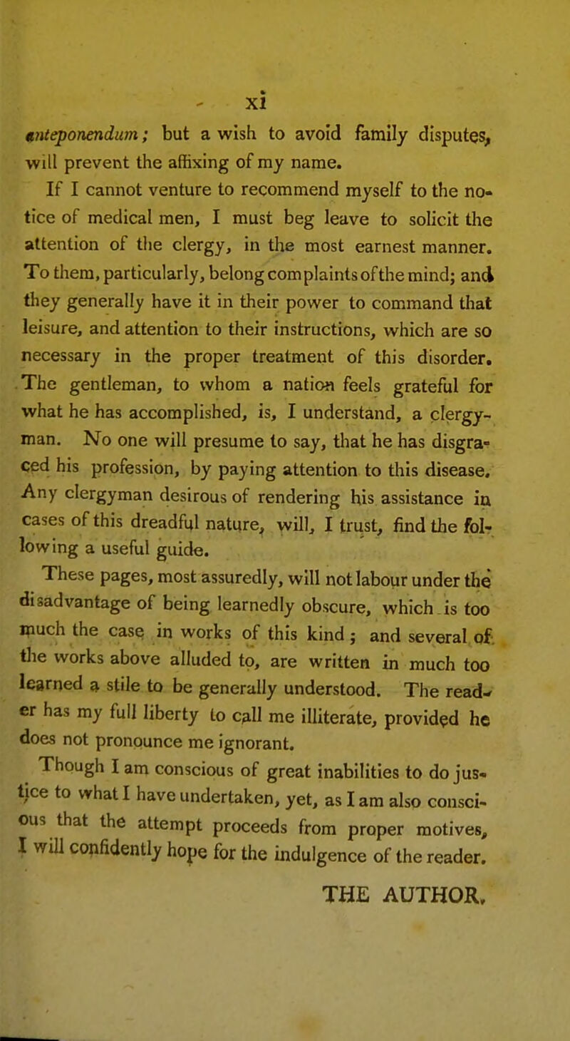 tnteponendum; but a wish to avoid family disputes, will prevent the affixing of my name. If I cannot venture to recommend myself to the no- tice of medical men, I must beg leave to solicit the attention of the clergy, in the most earnest manner. To them, particularly, belong com plaints of the mind; and they generally have it in their power to command that leisure, and attention to their instructions, which are so necessary in the proper treatment of this disorder. The gentleman, to whom a nation feels grateful for what he has accomplished, is, I understand, a clergy- man. No one will presume to say, that he has disgra- ced his profession, by paying attention to this disease. Any clergyman desirous of rendering his assistance in cases of this dreadful nature, will, I trust, find the fol- lowing a useful guide. These pages, most assuredly, will not labour under the disadvantage of being learnedly obscure, which is too much the case in works of this kind ; and several of. the works above alluded to, are written in much too learned a stile to be generally understood. The read- er has my full liberty to call me illiterate, provided he does not pronounce me ignorant. Though I am conscious of great inabilities to do jus- tice to what I have undertaken, yet, as I am also consci- ous that the attempt proceeds from proper motives, I will confidently hope for the indulgence of the reader. THE AUTHOR,