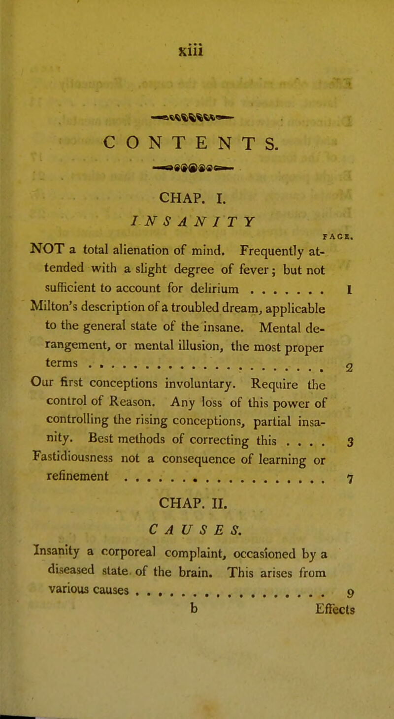 CONTENTS. —7 j'Jffi — CHAP. I. FAGE. NOT a total alienation of mind. Frequently at- tended with a slight degree of fever; but not sufficient to account for delirium I Milton's description of a troubled dream, applicable to the general state of the insane. Mental de- rangement, or mental illusion, the most proper terms 2 Our first conceptions involuntary. Require the control of Reason. Any loss of this power of controlling the rising conceptions, partial insa- nity. Best methods of correcting this .... 3 Fastidiousness not a consequence of learning or refinement 7 CHAP. II. CAUSES. Insanity a corporeal complaint, occasioned by a diseased state, of the brain. This arises from various causes 9 b Effects