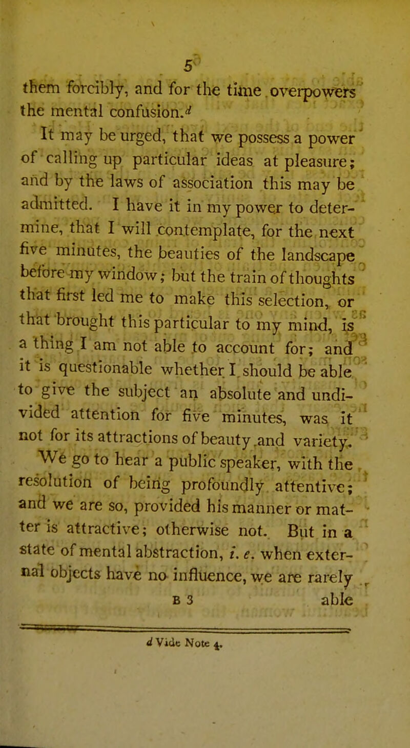 them forcibly, and for the time. overpowers the mental confusion.** It may be urged, that we possess a power of calling up particular ideas at pleasure; and by the laws of association this may be admitted. I have it in my power to deter- mine, that I will contemplate, for the next five minutes, the beauties of the landscape before my window; but the train of thoughts that first led me to make this selection, or that brought this particular to my mind, is a thing I am not able to account for; and it is questionable whether I. should be able to give the subject an absolute and undi- vided attention for five minutes, was it not for its attractions of beauty .and variety. We go to hear a public speaker, with the resolution of being profoundly attentive; and we are so, provided his manner or mat- ter is attractive; otherwise not. But in a state of mental abstraction, i, e. when exter- nal objects have no influence, we are rarely b 3 able