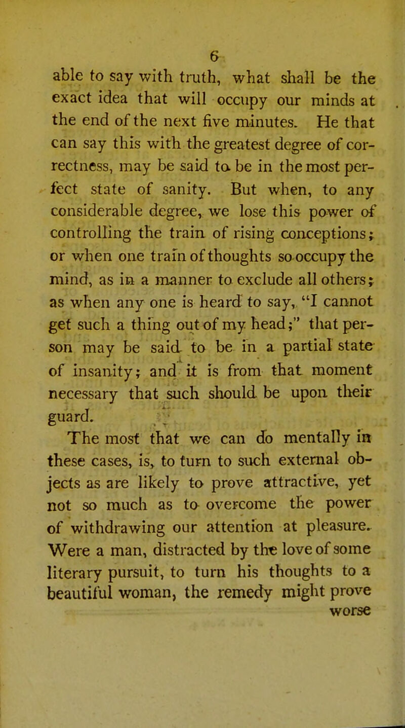 able to say with truth, what shall be the exact idea that will occupy our minds at the end of the next five minutes. He that can say this with the greatest degree of cor- rectness, may be said to be in the most per- fect state of sanity. But when, to any considerable degree, we lose this power of controlling the train of rising conceptions; or when one tram of thoughts so occupy the mind, as in a manner to exclude all others; as when any one is heard to say, I cannot get such a thing out of my head; that per- son may be said to be in a partial state of insanity; and it is from that moment necessary that such should be upon their guard. The most that we can do mentally in these cases, is, to turn to such external ob- jects as are likely to prove attractive, yet not so much as to overcome the power of withdrawing our attention at pleasure. Were a man, distracted by the love of some literary pursuit, to turn his thoughts to a beautiful woman, the remedy might prove worse