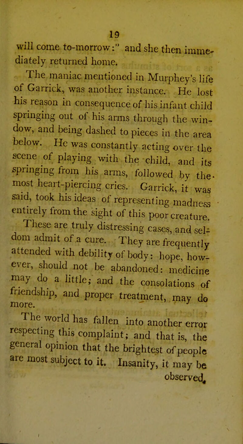 will come to-morrow: and she then imme- diately returned home. The maniac mentioned in Murphey's life of Garrick, was another instance. He lost his reason in consequence of his infant child springing out of his arms through the win- dow, and being dashed to pieces in the area below. He was constantly acting over the scene of playing with the child, and its springing from his arms, followed by the- most heart-piercing cries. Garrick, it was said, took his ideas of representing madness entirely from the sight of this poor creature These are truly distressing cases, and sel- dom admit of a cure. They are frequently attended with debility of body: hope, how- ever, should not be abandoned: medicine may do a little; and the consolations of friendship, and proper treatment, may do more The world has fallen into another error respecting this complaint; and that is, the general opinion that the brightest of people are most subject to it. Insanity, it may be observed,, I