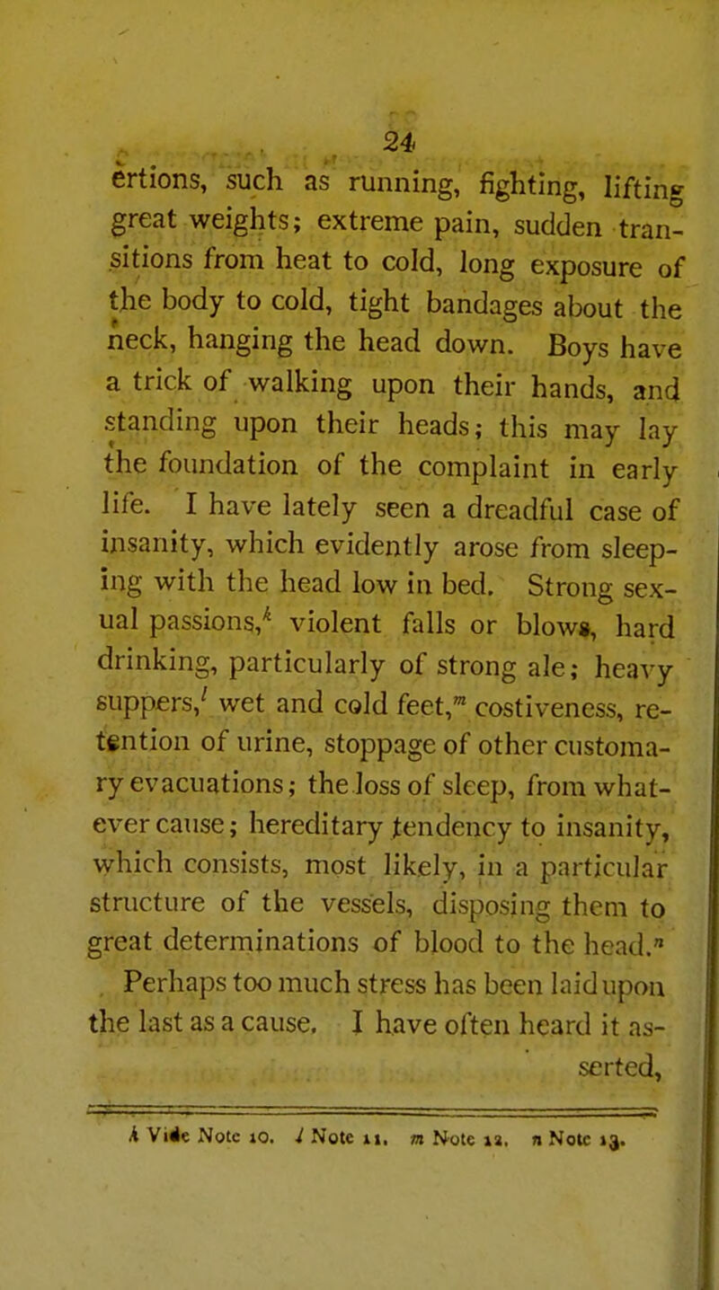 ertions, such as running, fighting, lifting great weights; extreme pain, sudden tran- sitions from heat to cold, long exposure of the body to cold, tight bandages about the neck, hanging the head down. Boys have a trick of walking upon their hands, and standing upon their heads; this may lay the foundation of the complaint in early life. I have lately seen a dreadful case of insanity, which evidently arose from sleep- ing with the head low in bed. Strong sex- ual passions/ violent falls or blows, hard drinking, particularly of strong ale; heavy suppers/ wet and cold feet,1 costiveness, re- tention of urine, stoppage of other customa- ry evacuations; the loss of sleep, from what- ever cause; hereditary tendency to insanity, which consists, most likely, in a particular structure of the vessels, disposing them to great determinations of blood to the head. . Perhaps too much stress has been laid upon the last as a cause. I have often heard it as- serted,