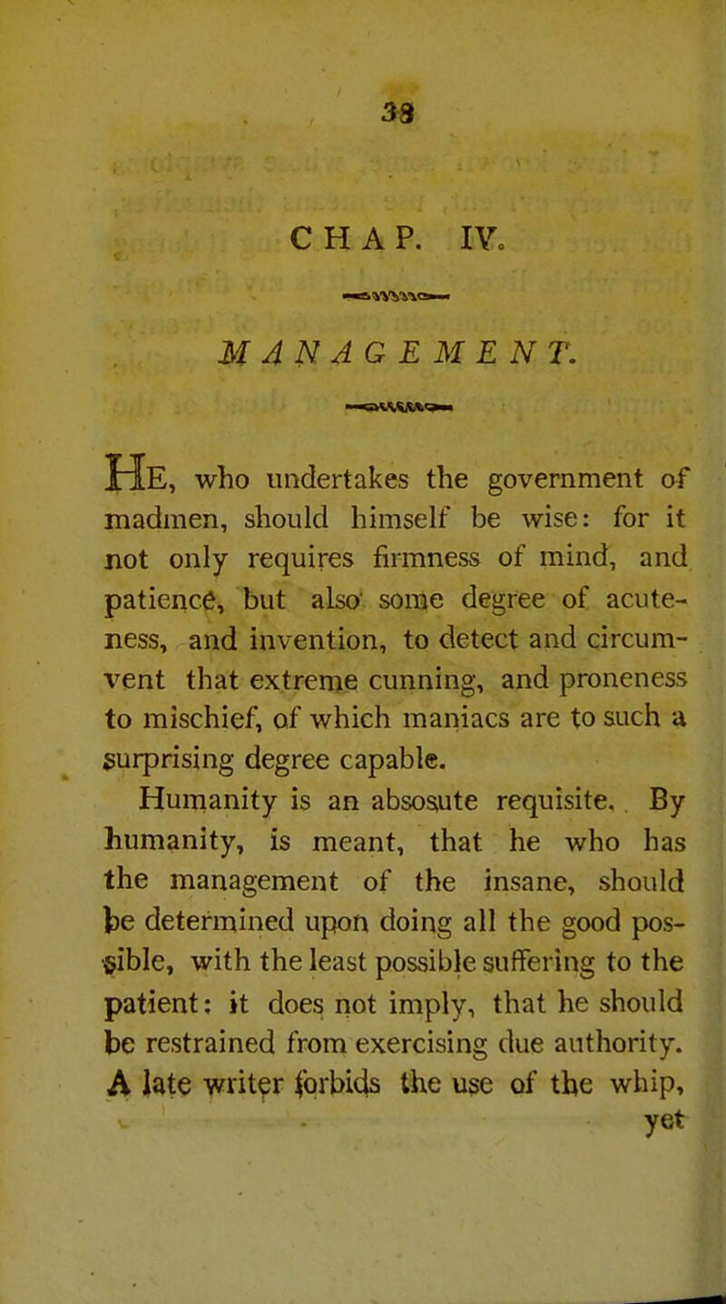 33 CHAP. IV. MANAGEMENT. He, who undertakes the government of madmen, should himself be wise: for it not only requires firmness of mind, and patience, but also' some degree of acute- ness, and invention, to detect and circum- vent that extreme cunning, and proneness to mischief, of which maniacs are to such a surprising degree capable. Humanity is an abso&ute requisite. By humanity, is meant, that he who has the management of the insane, should be determined upon doing all the good pos- sible, with the least possible suffering to the patient: it does not imply, that he should be restrained from exercising due authority. A late writer forbids the uge of the whip, v 1 yet