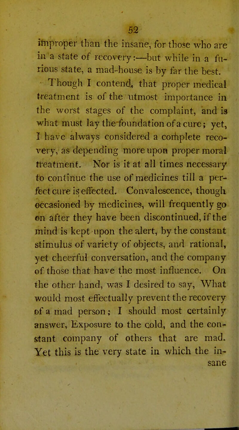 improper than the insane, for those who are in a state of recovery:—but while in a fu- rious state, a mad-house is by far the best. Though I contend, that proper medical treatment is of the utmost importance in the worst stages of the complaint, and is what must lay the-foundation of a cure; yet, I have always considered a complete reco- very, as depending more upon proper moral treatment. Nor is it at all times necessary to continue the use of medicines till a per- fect cure is effected. Convalescence, though occasioned by medicines, will frequently go on after they have been discontinued, if the mind is kept upon the alert, by the constant stimulus of variety of objects, and rational, yet cheerful conversation, and the company of those that have the most influence. On the other hand, was I desired to say, What would most effectually prevent the recovery of a mad person; I should most certainly answer, Exposure to the cold, and the con- stant company of others that are mad. Yet this is the very state in which the in- sane