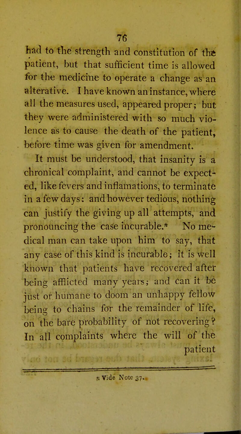 had to the strength and constitution of the patient, but that sufficient time is allowed for the medicine to operate a change as an alterative. I have known an instance, where all the measures used, appeared proper; but they were administered with so much vio- lence as to cause the death of the patient, before time was given for amendment. It must be understood, that insanity is a chronical complaint, and cannot be expect- ed, like fevers and inflamations, to terminate in a few days: and however tedious, nothing can justify the giving up all attempts, and pronouncing the case incurable. No me- dical man can take upon him to say, that any case of this kind is incurable; it is well known that patients have recovered after being afflicted many years; and can it be just or humane to doom an unhappy fellow being to chains for the remainder of life, on the bare probability of not recovering? In all complaints where the will of the patient