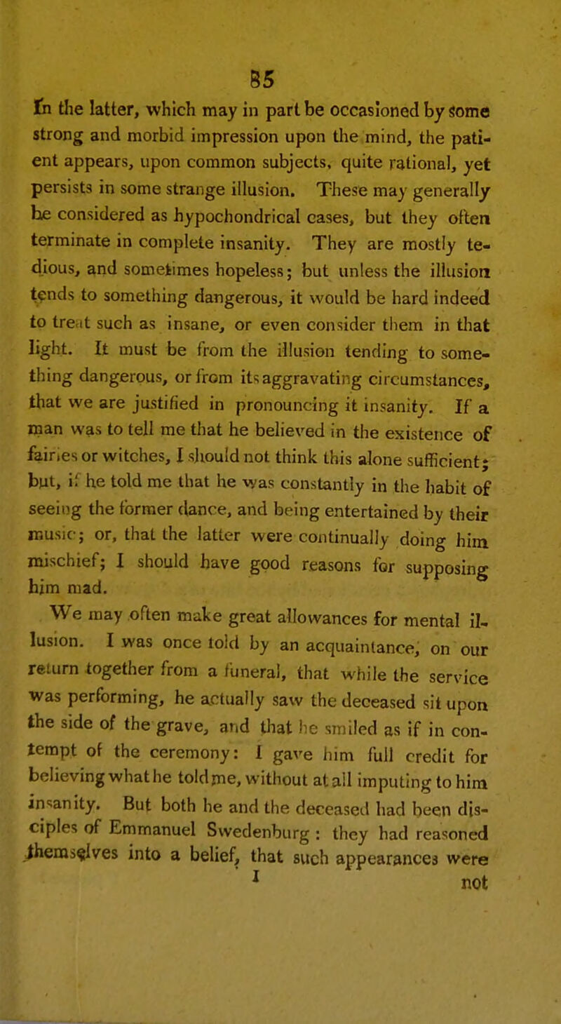 B5 tn the latter, which may in part be occasioned by some strong and morbid impression upon the mind, the pati- ent appears, upon common subjects, quite rational, yet persists in some strange illusion. These may generally he considered as hypochondrical cases, but they often terminate in complete insanity. They are mostly te- dious, and sometimes hopeless; but unless the illusion tench to something dangerous, it would be hard indeed to tre.it such as insane, or even consider them in that light. It must be from the illusion tending to some- thing dangerous, or from its aggravating circumstances, that we are justified in pronouncing it insanity. If a man was to tell me that he believed in the existence of fair.es or witches, I should not think this alone sufficient; but, i: he told me that he was constantly in the habit of seeing the former dance, and being entertained by their music; or, that the latter were continually doing him mischief; I should have good reasons for supposing him mad. We may often make great allowances for mental il- lusion. I was once told by an acquaintance, on our return together from a funeral, that while the service was performing, he actually saw the deceased sit upon the side of the grave, ar.d that he smiled as if in con- tempt of the ceremony: I gave him full credit for believing what he told me, without at ail imputing to him insanity. But both he and the deceased had been dis- ciples of Emmanuel Swedenburg : they had reasoned Jhemselves into a belief, that such appearances were ' 1 not