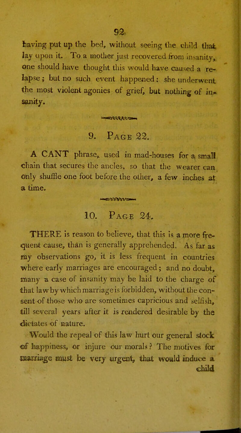 Iiaving put up the bed, without seeing the child that lay upon it. To a mother just recovered from insanity, one should have thought this would have caused a re- lapse ; but no such event happened: she underwent the most violent agonies of grief, but nothing of in* sanity. 9. Page 22. A CANT phrase, used in mad-houses for a small chain that secures the ancles, so that the wearer can only shuffle one foot before the other, a few inches at a time. 10. Page 24. THERE is reason to believe, that this is a more fre- quent cause, than is generally apprehended. As far as my observations go, it is less frequent in countries where early marriages are encouraged; and no doubt, many a case of insanity may be laid to the charge of that law by which marriage is forbidden, without the con- sent of those who are sometimes capricious and selfish, till several years after it is rendered desirable by the dictates of nature. Would the repeal of this law hurt our general stock of happiness, or injure our morals ? The motives for marriage must be very urgent, that would induce a child