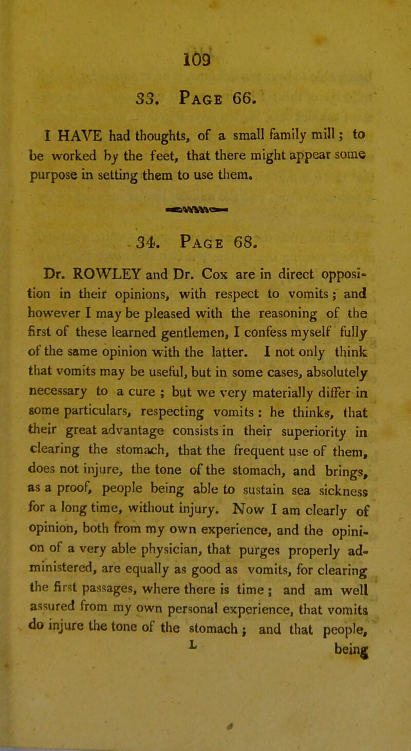 33. Page 66. I HAVE had thoughts, of a small family mill; to be worked by the feet, that there might appear some purpose in setting them to use them. 34>. Page 68. Dr. ROWLEY and Dr. Cox are in direct opposi- tion in their opinions, with respect to vomits; and however I may be pleased with the reasoning of the first of these learned gentlemen, I confess myself fully of the same opinion with the latter. 1 not only think that vomits may be useful, but in some cases, absolutely necessary to a cure ; but we very materially differ in some particulars, respecting vomits : he thinks, that their great advantage consists in their superiority in clearing the stomach, that the frequent use of them, does not injure, the tone of the stomach, and brings, as a proof, people being able to sustain sea sickness for a long time, without injury. Now I am clearly of opinion, both from my own experience, and the opini- on of a very able physician, that purges properly ad- ministered, are equally as good as vomits, for clearing the first passages, where there is time ; and am well assured from my own personal experience, that vomits do injure the tone of the stomach ; and that people, L being