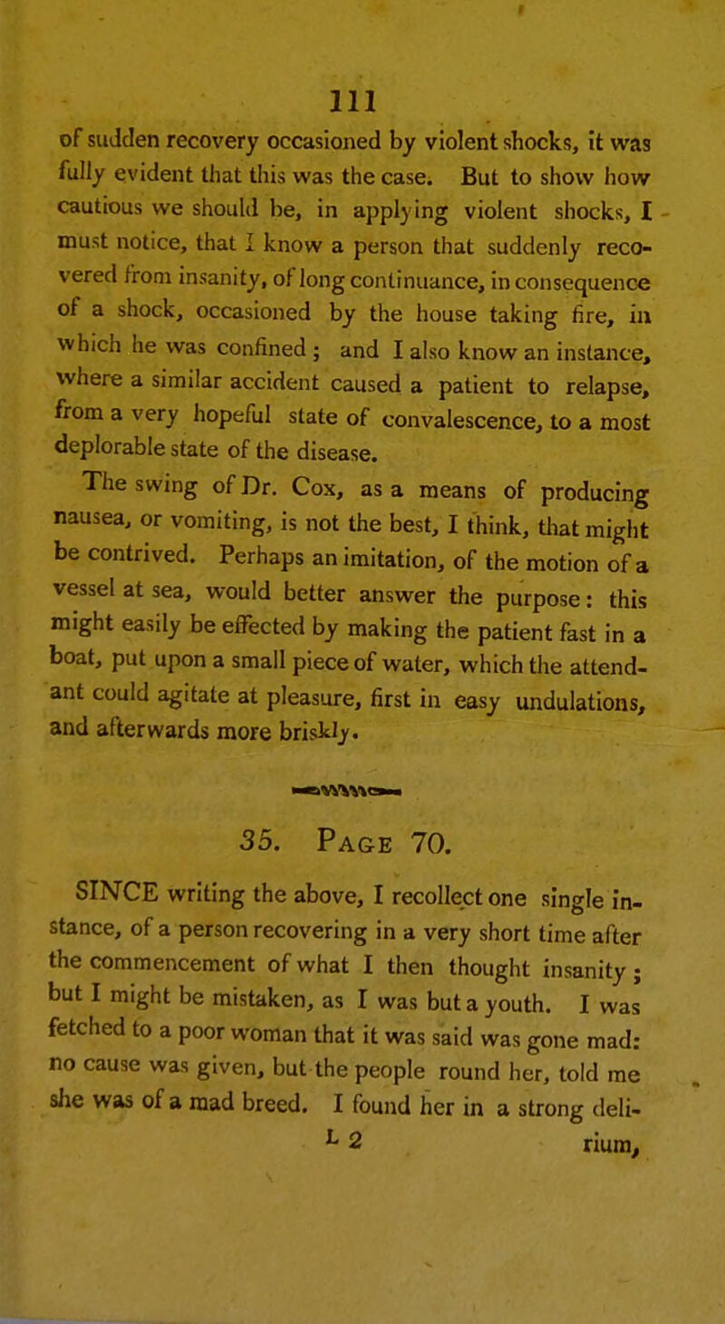 of sudden recovery occasioned by violent shocks, it was fully evident that this was the case. But to show how cautious we should be, in applying violent shocks, I must notice, that I know a person that suddenly reco- vered from insanity, of long continuance, inconsequence of a shock, occasioned by the house taking fire, in which he was confined ; and I also know an instance, where a similar accident caused a patient to relapse, from a very hopeful state of convalescence, to a most deplorable state of the disease. The swing of Dr. Cox, as a means of producing nausea, or vomiting, is not the best, I think, that might be contrived. Perhaps an imitation, of the motion of a vessel at sea, would better answer the purpose: this might easily be effected by making the patient fast in a boat, put upon a small piece of water, which the attend- ant could agitate at pleasure, first in easy undulations, and afterwards more briskly. mMMMbh 35. Page 70. SINCE writing the above, I recollect one single in- stance, of a person recovering in a very short time after the commencement of what I then thought insanity; but I might be mistaken, as I was but a youth. I was fetched to a poor woman that it was said was gone mad: no cause was given, but the people round her, told me she was of a mad breed. I found her in a strong deli. L 2 riuin,
