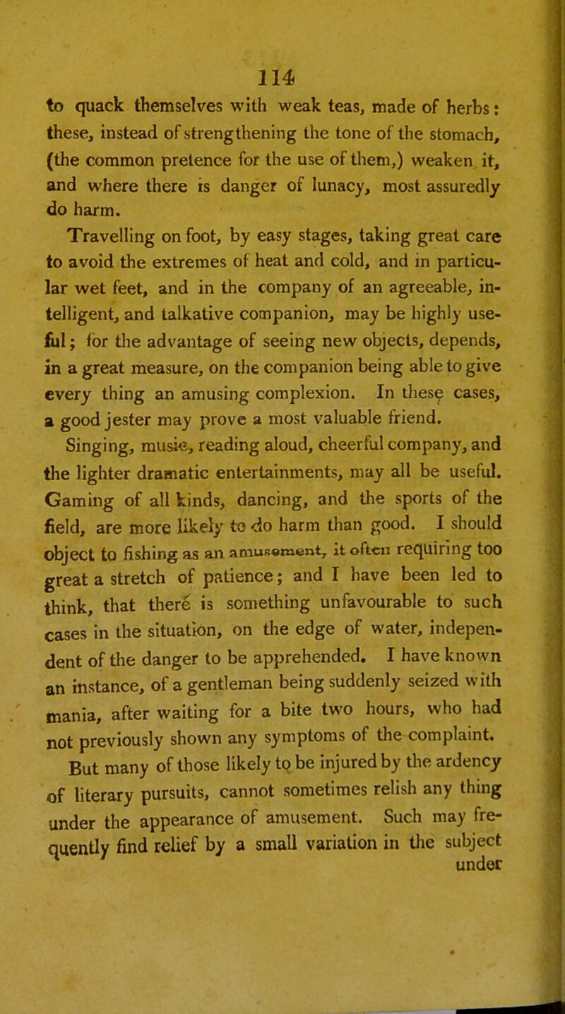 to quack themselves with weak teas, made of herhs: these, instead of strengthening the tone of the stomach, (the common pretence for the use of them,) weaken it, and where there is danger of lunacy, most assuredly do harm. Travelling on foot, by easy stages, taking great care to avoid the extremes of heat and cold, and in particu- lar wet feet, and in the company of an agreeable, in- telligent, and talkative companion, may be highly use- ful ; for the advantage of seeing new objects, depends, in a great measure, on the companion being able to give every thing an amusing complexion. In these cases, a good jester may prove a most valuable friend. Singing, musie, reading aloud, cheerful company, and the lighter dramatic entertainments, may all be useful. Gaming of all kinds, dancing, and the sports of the field, are more likely to do harm than good. I should Object to fishing as an amusement, it often requiring too great a stretch of patience; and I have been led to think, that there is something unfavourable to such cases in the situation, on the edge of water, indepen- dent of the danger to be apprehended. I have known an instance, of a gentleman being suddenly seized with mania, after waiting for a bite two hours, who had not previously shown any symptoms of the complaint. But many of those likely to be injured by the ardency of literary pursuits, cannot sometimes relish any thing under the appearance of amusement. Such may fre- quently find relief by a small variation in the subject under