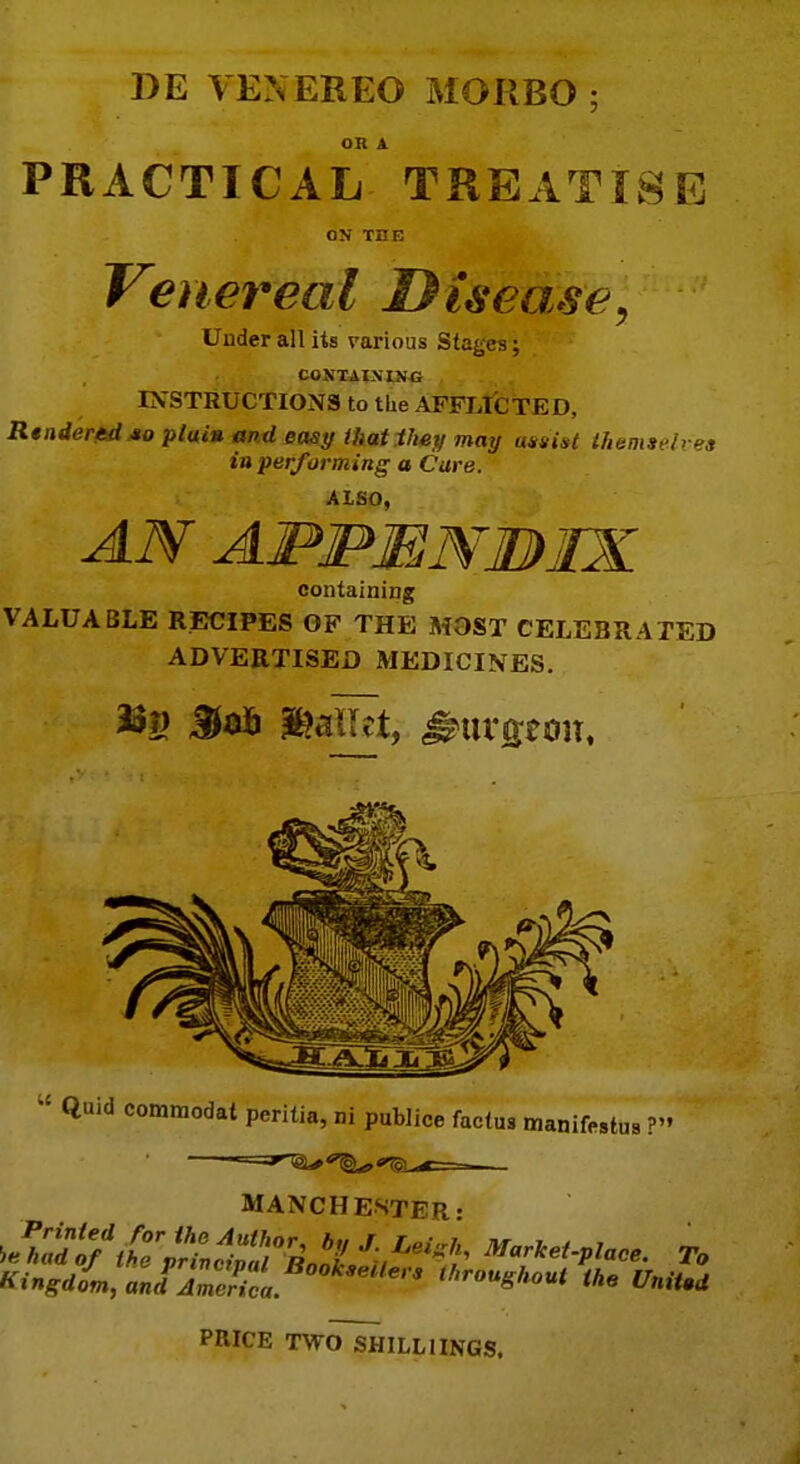 DE VENEREO MOKBO • OR A PRACTICAL TREATISE ON THE Venereal Disease, Under all its various Stages; CONTAINING INSTRUCTIONS to tlie AFFLICTED, Rtndertdxo pluiu and easy that they may assist themselves in performing a Care. Also, AN APPENBIX containing VALUABLE RECIPES OF THE MOST CELEBRATED ADVERTISED MEDICINES. m ®aU;t, burgeon.  Quid commodat peritia, ni publice factus manifestus ? MANCHESTER- KingiLt^S!S,.BMkMtten thro^hout the Unit.d PRICE TWOSHILLIINGS.