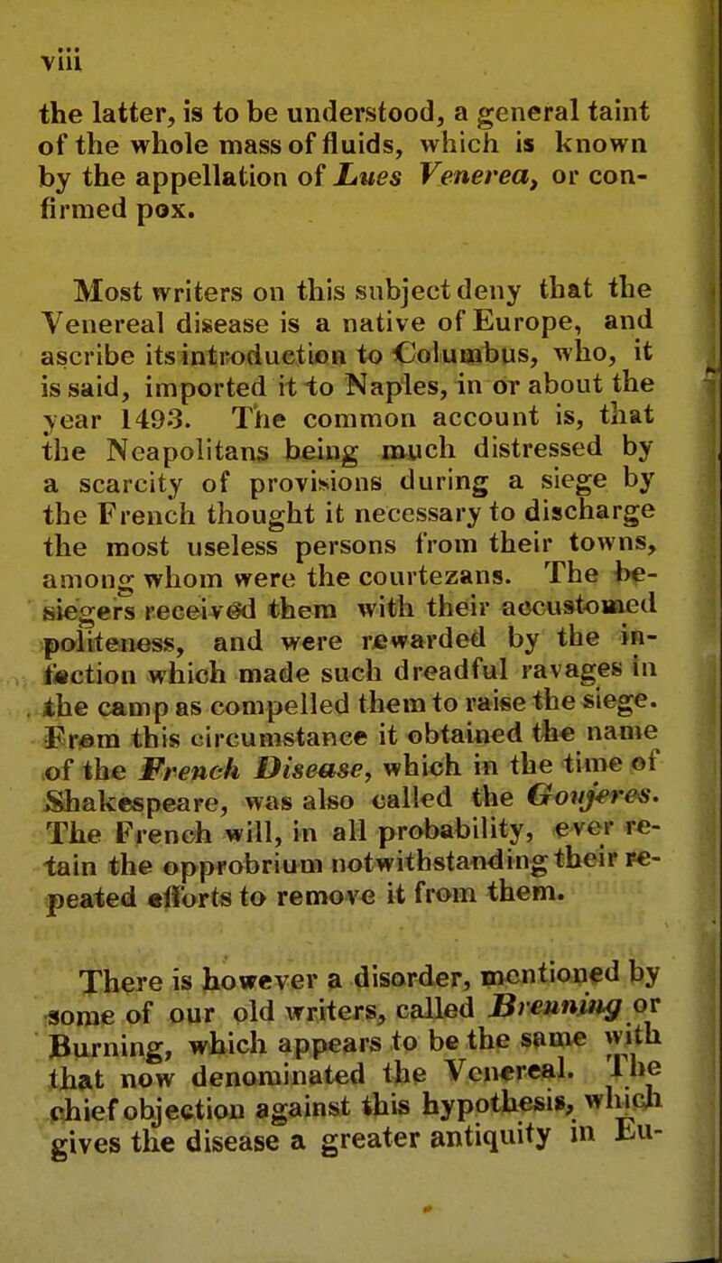 the latter, is to be understood, a general taint of the whole mass of fluids, which is known by the appellation of Lues Venerea, or con- firmed pox. Most writers on this subject deny that the Venereal disease is a native of Europe, and ascribe its introduction to Columbus, who, it is said, imported it to Naples, in or about the year 1493. The common account is, that the Neapolitans being much distressed by a scarcity of provisions during a siege by the French thought it necessary to discharge the most useless persons from their towns, among whom were the courtezans. The be- siegers received them with their accustomed politeness, and were rewarded by the in- action which made such dreadful ravages in the camp as compelled them to raise the siege. From this circumstance it obtained the name of the French Disease, which in the time of Shakespeare, was also called the Goiijen s. The French will, in all probability, ever re- tain the opprobrium notwithstanding their re- peated efforts to remove it from them. There is however a disorder, mentioned by some of our old writers, called Breuning or Burning, which appears to be the same with that now denominated the Venereal. lhe chief objection against this hypothesis, which gives the disease a greater antiquity m m-