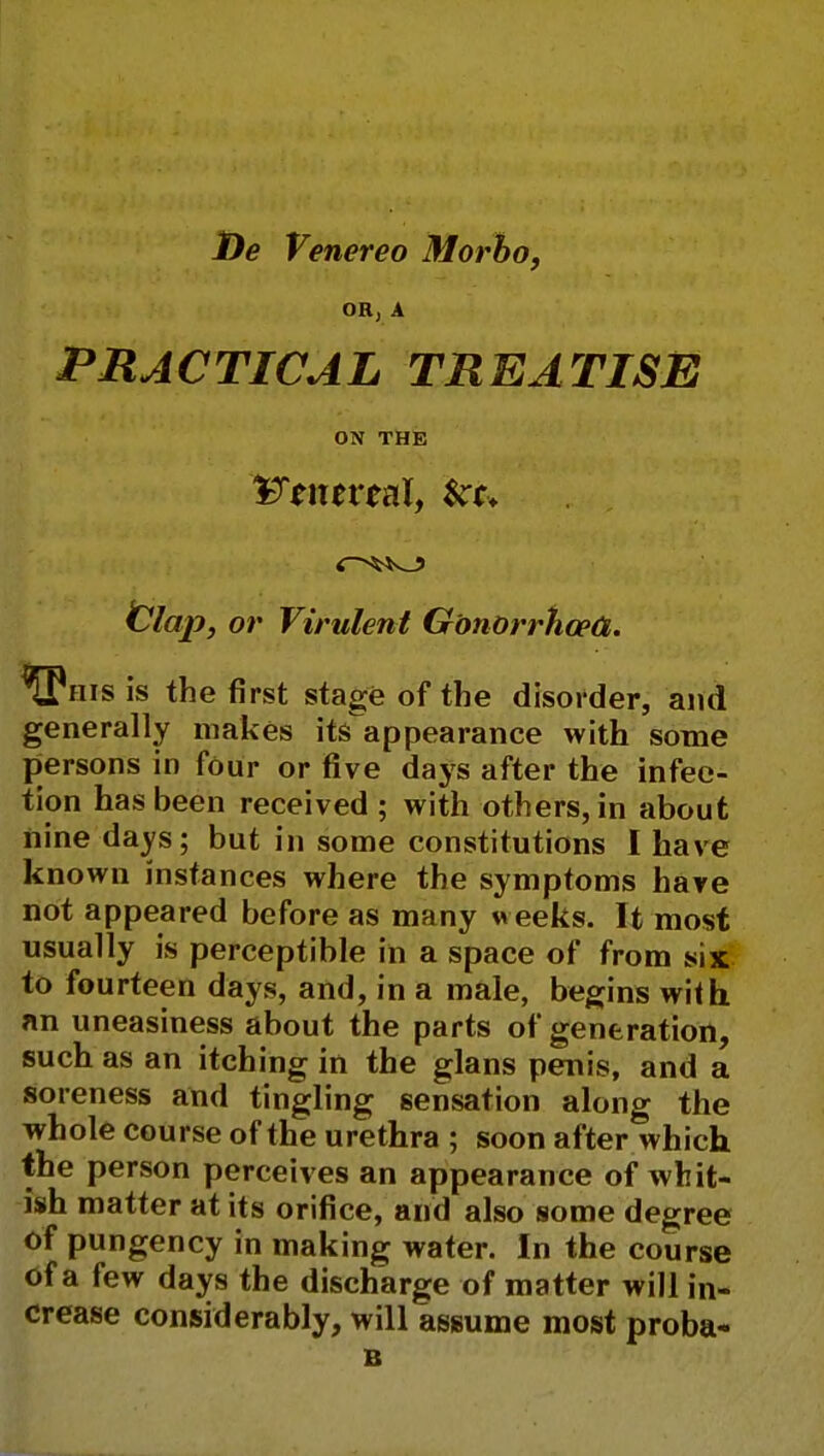 De Venereo Morbo, OR, A PRACTICAL TREATISE ON THE 'IfftntvtaX, &t+ tllap, or Virulent Gonorrhoea,. ^Phis is the first stage of the disorder, and generally makes its appearance with some persons in four or five days after the infec- tion has been received; with others, in about nine days; but in some constitutions I have known instances where the symptoms have not appeared before as many w eeks. It most usually is perceptible in a space of from six to fourteen days, and, in a male, begins with an uneasiness about the parts of generation, such as an itching in the glans penis, and a soreness and tingling sensation along the whole course of the urethra ; soon after which the person perceives an appearance of whit- ish matter at its orifice, and also some degree of pungency in making water. In the course of a few days the discharge of matter will in- crease considerably, will assume most proba- B