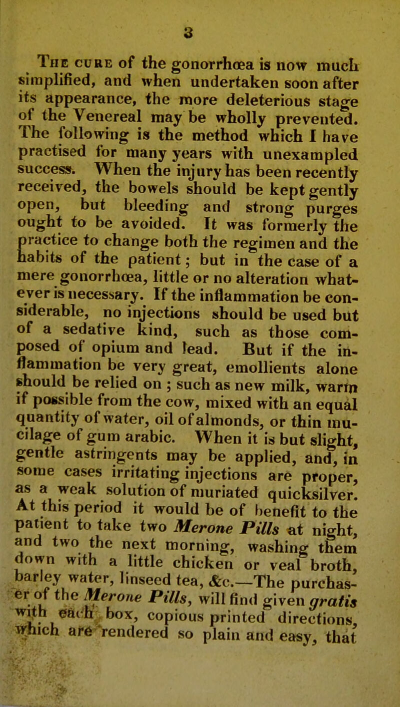 The cure of the gonorrhoea is now much, simplified, and when undertaken soon after its appearance, the more deleterious stage of the Venereal may be wholly prevented. The following is the method which I have practised for many years with unexampled success. When the injury has been recently received, the bowels should be kept gently open, but bleeding and strong purges ought to be avoided. It was formerly the Eractice to change both the regimen and the abits of the patient; but in the case of a mere gonorrhoea, little or no alteration what- ever is necessary. If the inflammation be con- siderable, no injections should be used but of a sedative kind, such as those com- posed of opium and lead. But if the in- flammation be very great, emollients alone should be relied on ; such as new milk, warm if possible from the cow, mixed with an equal quantity of water, oil of almonds, or thin mu- cilage of gum arabic. When it is but slight, gentle astringents may be applied, and, in some cases irritating injections are proper, as a weak solution of muriated quicksilver. At this period it would be of benefit to the patient to take two Merone Pills at night, and two the next morning, washing them down with a little chicken or veal broth, barley water, linseed tea, &c—The purchas- er of the Merone Pills, will find given gratis with eac h box, copious printed directions, which are rendered so plain and easy, that