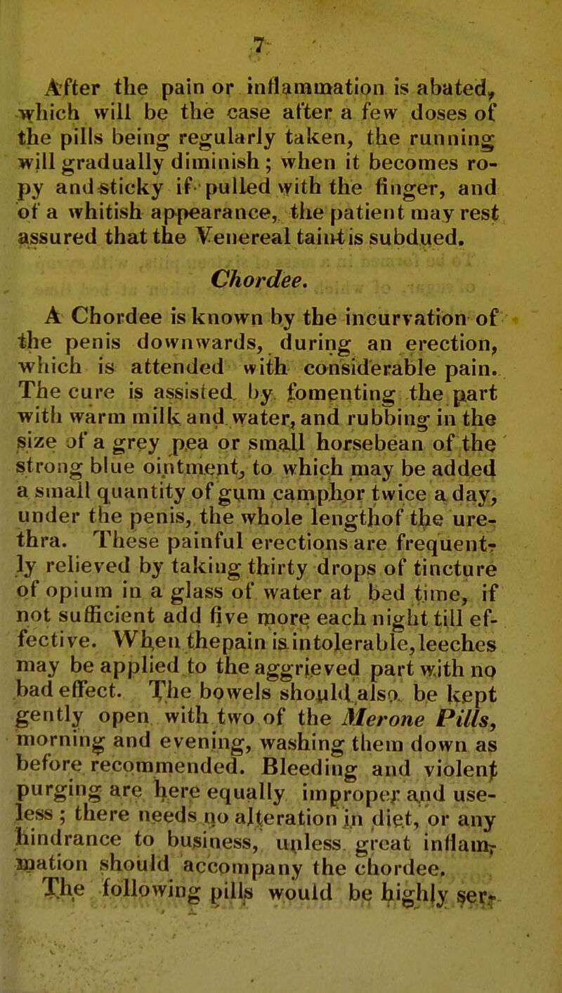 After the pain or inflammation is abated, which will be the case after a few doses of the pills being regularly taken, the running will gradually diminish ; when it becomes ro- py andsticky if pulled with the finger, and of a whitish appearance, the patient may rest assured that the Venereal taint is subdued. Chordee. A Chordee is known by the incurvation of the penis downwards, during an erection, which is attended with considerable pain. The cure is assisted by fomenting the part with warm milk and water, and rubbing- in the size of a grey pea or small horsebean of the strong blue ointment, to which may be added a small quantity of gum camphor twice a day, under the penis, the whole lengtjiof the ure- thra. These painful erections are frequent-? ly relieved by taking thirty drops of tincture of opium in a glass of water at bed time, if not sufficient add five more each night till ef- fective. When thepain i& intolerable, leeches may be applied to the aggrieved part with no bad effect. X.he bowels should also be kept gently open with two of the Merone Pills, morning and evening, washing them down as before recommended. Bleeding and violent purging are here equally improper and use- less ; there needs no alteration in diet, or any hindrance to business, unless great inflam? mation should accompany the chordee. The following pills would be highly ser*