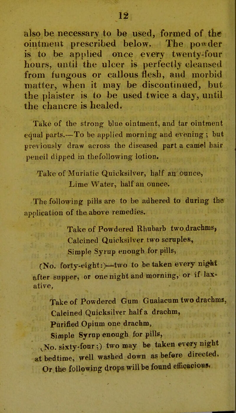 also be necessary to be used, formed of the ointment prescribed below. The powder is to be applied once every twenty-four hours, until the ulcer is perfectly cleansed from fungous or callous flesh, and morbid matter, when it may be discontinued, but the plaister is to be used twice a day, until the chancre is healed. Take of the strong blue ointment, and tar ointment equal parts.—To be applied morning and evening ; but previously draw across the diseased part a camel hair pencil dipped m thefollowing lotion. Take of Muriatic Quicksilver, half an ounce, Lime Water, half an ounce. The following pills are to be adhered to during the application of the above remedies. Take of Powdered Rhubarb two.drachms, Calcined Quicksilver two scruples, Simple Syrup enough for pills, (No. forty-eight:)—two to be taken every night after supper, or one night and morning, or if lax- ative, Take of Powdered Gum Guaiacum two drachms, Calcined Quicksilver half a drachm, Purified Opium one drachm, Simple Syrup enough for pills, vNo. sixty-four;) two may be taken every night at bedtime, well washed down as before directed. Or the following drops will be found efficacious.