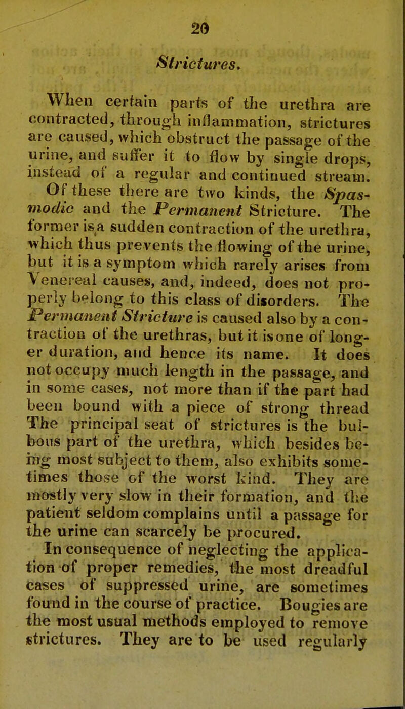 Strictures. When certain parts of the urethra are contracted, through inflammation, strictures are caused, which obstruct the passage of the urine, and suffer it to flow by single drops, instead of a regular and continued stream. Of these there are two kinds, the Spas- modic and the Permanent Stricture. The former is a sudden contraction of the urethra, which thus pre vents the flowing of the urine, but it is a symptom which rarely arises from Venereal causes, and, indeed, does not pro- perly belong to this class of disorders. The Permanent Stricture is caused also by a con- traction of the urethras, but it is one of long- er duration, and hence its name. It does not occupy much length in the passage, and in some cases, not more than if the part had been bound with a piece of strong thread The principal seat of strictures is the bul- bous part of the urethra, which besides be- ing most subject to them, also exhibits some- times those of the worst kind. They are mostly very slow in their formation, and the patient seldom complains until a passage for the urine can scarcely be procured. In consequence of neglecting the applic a- tion of proper remedies, the most dreadful cases of suppressed urine, are sometimes found in the course of practice. Bougies are the most usual methods employed to remove strictures. They are to be used regularly