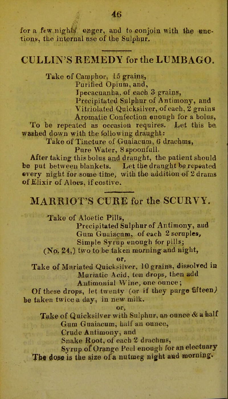 for a few nighti onger, aud to conjoin with the onc- lions, the internal nse of the Sulphur. CULLIN'S REMEDY for the LUMBAGO. Take of Camphor, 15 grains, Purified Opium, and, Ipecacuanha, of each 3 grains, Precipitated Sulphur of Antimony, and Vitriolated Quicksilver, of each, 2 grains Aromatic Confection enough for a bolus, To be repeated as occasion requires. Let this be ivaehed down with the following draught: Take of Tincture of Guaiacum, 6 drachms, Pure Water, 8 spoonfull. After taking this bolus and draught, the patient should be put between blankets. Let the draught be repeated •very night for some time, with the addition of 2 drams of Elixir of Aloes, if costive. HARRIOT'S CURE for the SCURVY. Take of Aloetic Pills, Precipitated Sulphur of Antimony, aud Gum Guaiacum, of each 2 scruples, Simple Syrup enough for pills; (No. 24,) two to be taken morning and night, or. Take of Mnriated Quicknlver, 10 grains, dissolved in Muriatic Acid, ten drops, then add Antimonial Wise, one ounce; Of these drops, let twenty (or if they purge fifteen; be taken twice a day, in new milk. Take of Quicksilver with Sulphur, an ounce & a half Gum Guaiacum, half an ounce, Crude Antimony, and Snake Root, of each 2 drachms, Syrup of Orange Peel enough for an electuary The doge is the size of a nutmeg night and morning.