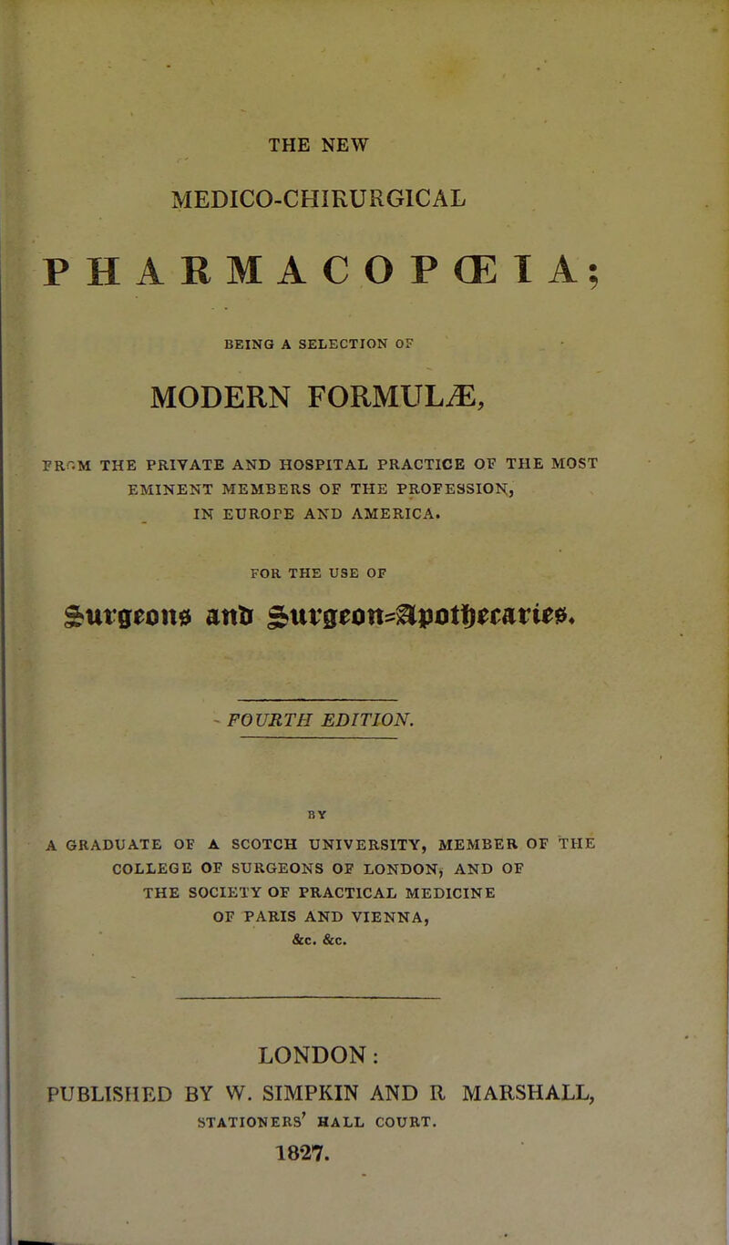 THE NEW MEDICO-CHIRURGICAL PHARMACOPCEIA; BEING A SELECTION OF MODERN FORMULA, FRr.M THE PRIVATE AND HOSPITAL PRACTICE OF THE MOST EMINENT MEMBERS OF THE PROFESSION, IN EUROPE AND AMERICA. FOR THE USE OF - FOURTH EDITION. BY A GRADUATE OF A SCOTCH UNIVERSITY, MEMBER OF THE COLLEGE OF SURGEONS OF LONDON, AND OF THE SOCIETY OF PRACTICAL MEDICINE OF PARIS AND VIENNA, &c. &c. LONDON: PUBLISHED BY W. SIMPKIN AND R MARSHALL, stationers' hall COURT. 1827.
