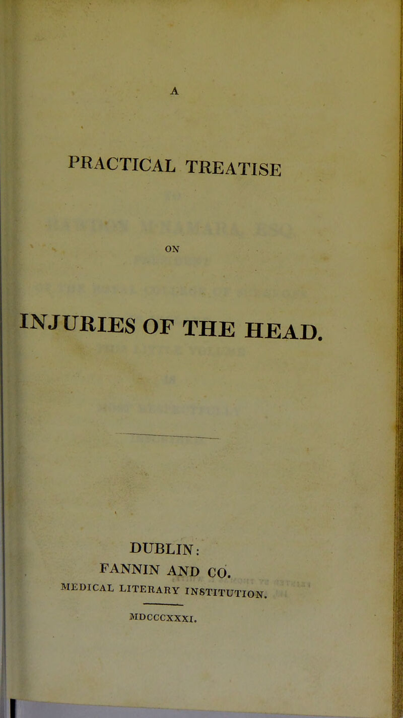 PRACTICAL TREATISE ON INJURIES OF THE HEAD. DUBLIN: FANNIN AND CO. MEDICAL LITERARY INSTITUT MDCCCXXXI.
