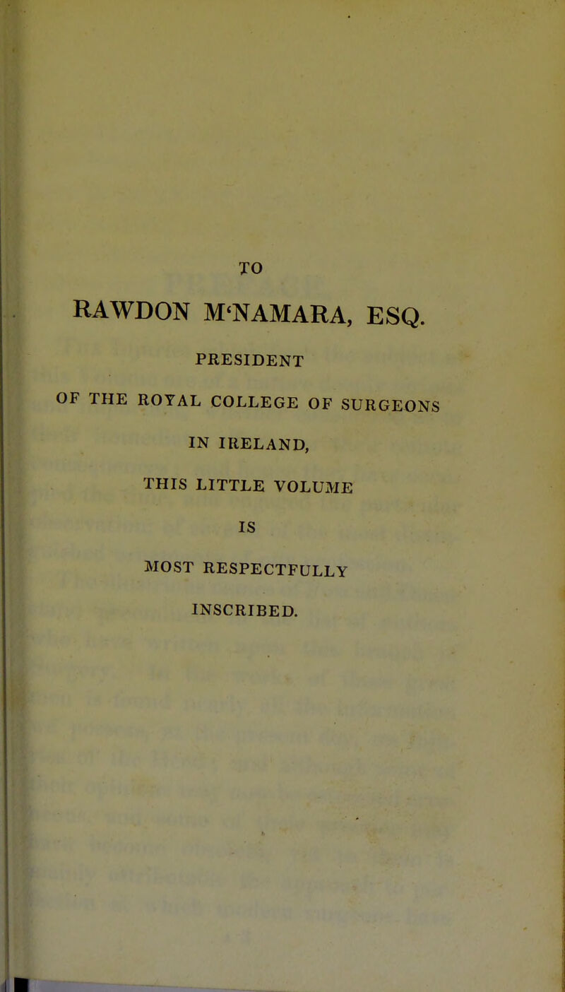 TO RAWDON M*NAMARA, ESQ. PRESIDENT OF THE ROYAL COLLEGE OF SURGEONS IN IRELAND, THIS LITTLE VOLUME IS MOST RESPECTFULLY INSCRIBED.