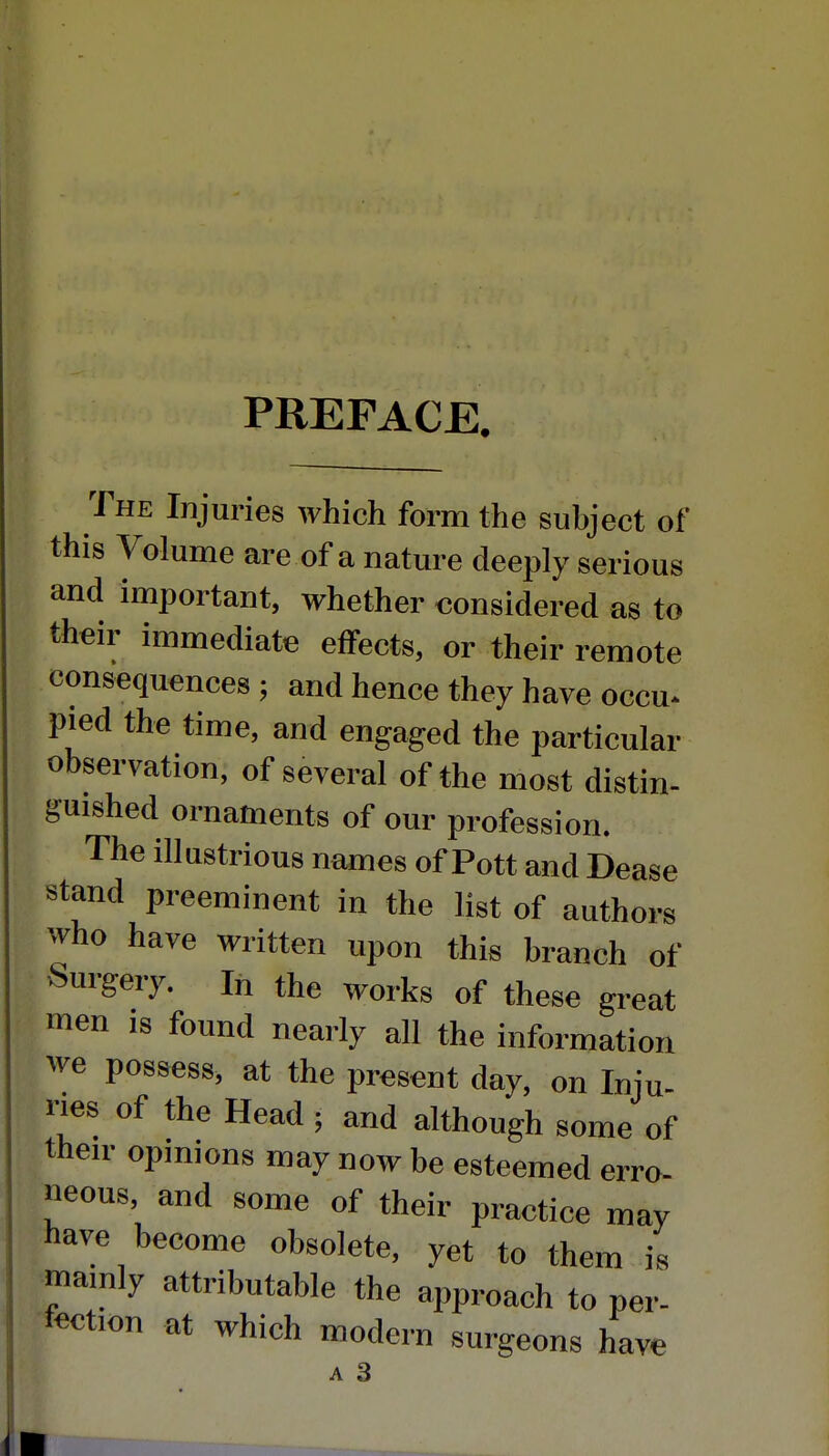 PREFACE. The Injuries which form the subject of this Volume are of a nature deeply serious and important, whether considered as to their immediate effects, or their remote consequences ; and hence they have occu* pied the time, and engaged the particular observation, of several of the most distin- guished ornaments of our profession. The illustrious names of Pott and Dease stand preeminent in the list of authors who have written upon this branch of Surgery. In the works of these great men is found nearly all the information we possess, at the present day, on Inju- nes of the Head ; and although some of their opinions may now be esteemed erro- neous, and some of their practice may have become obsolete, yet to them is mainly attributable the approach to per- fection at which modern surgeons have