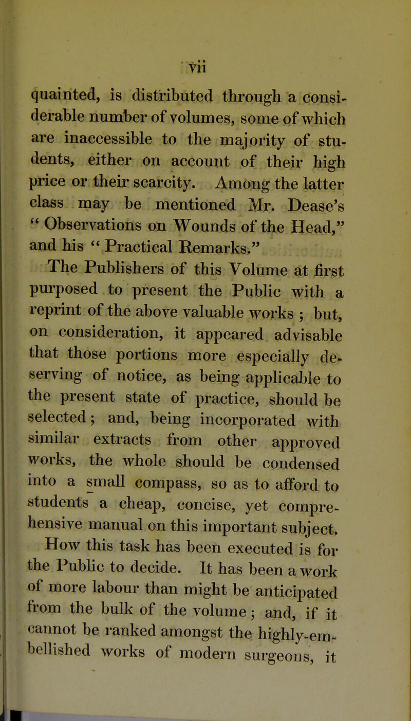 Vll quainted, is distributed through a consi- derable number of volumes, some of which are inaccessible to the majority of stu- dents, either on account of their high price or their scarcity. Among the latter class may be mentioned Mr. Dease's  Observations on Wounds of the Head, and his  Practical Remarks. The Publishers of this Volume at first purposed to present the Public with a reprint of the above valuable works ; but, on consideration, it appeared advisable that those portions more especially de- serving of notice, as being applicable to the present state of practice, should be selected; and, being incorporated Avith similar extracts from other approved works, the whole should be condensed into a small compass, so as to afford to students a cheap, concise, yet compre- hensive manual on this important subject. How this task has been executed is for the Public to decide. It has been a work of more labour than might be anticipated from the bulk of the volume; and, if it cannot be ranked amongst the highly-em- bellished works of modern surgeons, it