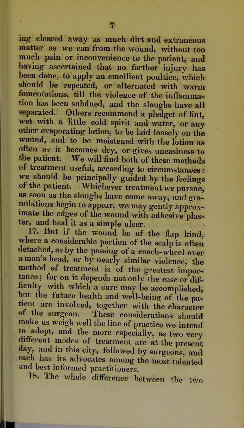 ing cleared away as much dirt and extraneous matter as we can from the wound, without too much pain or inconvenience to the patient, and having ascertained that no farther injury has been done, to apply an emollient poultice, which should be repeated, or alternated with warm fomentations, till the violence of the inflamma- tion has been subdued, and the sloughs have all separated. Others recommend a pledget of lint, wet with a little cold spirit and water, or any- other evaporating lotion, to be laid loosely on the wound, and to be moistened with the lotion as often as it becomes dry, or gives uneasiness to the patient. We will find both of these methods of treatment useful, according to circumstances'5 we should be principally guided by the feelings of the patient. Whichever ti-eatment we pursue, as soon as the sloughs have come away, and gra- nulations begin to appear, we may gently approx- imate the edges of the wound with adhesive plas- ter, and heal it as a simple ulcer. 17. But if the wound be of the flap kind, where a considerable portion of the scalp is often detached, as by the passing of a coach-wheel over a man's head, or by nearly similar violence, the method of treatment is of the greatest impor- tance ; for on it depends not only the ease or dif- ficulty with which a cure may be accomplished, but the future health and well-being of the pa- tient are involved, together with the character of the surgeon. These considerations should make us weigh well the line of practice we intend to adopt, and the more especially, as two very different modes of treatment are at the present day, and m this city, followed by surgeons, and each has its advocates among the most talented and best informed practitioners. 18. The whole difference between the two