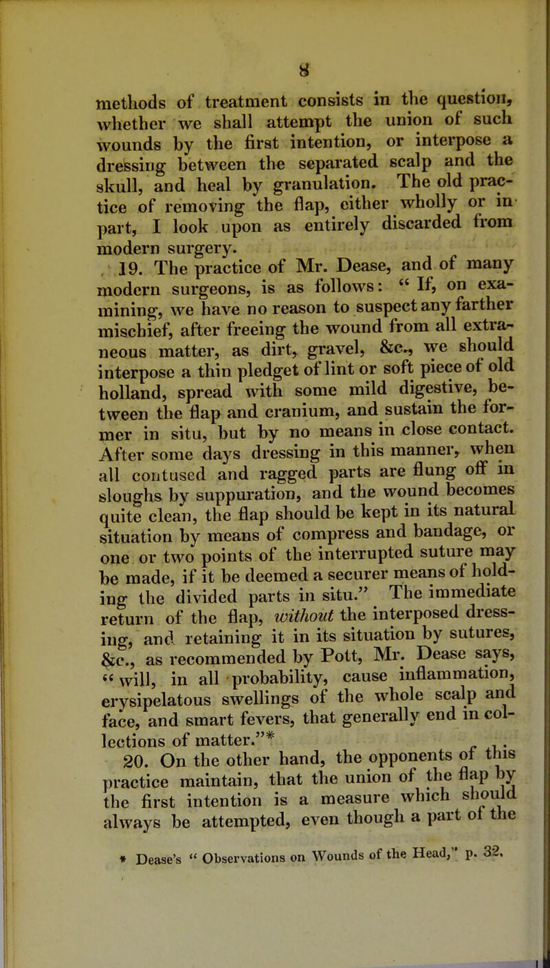 methods of treatment consists in the question, whether we shall attempt the union of such wounds by the first intention, or interpose a dressujg between the separated scalp and the skull, and heal by granulation. The old prac- tice of removing 'the flap, either wholly or in- part, I look upon as entirely discarded from modern surgery. ,19. The practice of Mr. Dease, and of many modern surgeons, is as follows:  If, on exa- mining, we have no reason to suspect any farther mischief, after freeing the wound from all extra- neous matter, as dirt, gravel, &c., we should interpose a thin pledget of lint or soft piece of old holland, spread with some mild digestive, be- tween the flap and cranium, and sustain the for- mer in situ, but by no means in close contact. After some days dressing in this manner, when all contused and ragged parts are flung oflf in sloughs by suppuration, and the wound becomes quite clean, the flap should be kept in its natural situation by means of compress and bandage, or one or two points of the interrupted suture may be made, if it be deemed a securer means of hold- ing the divided parts in situ. The immediate return of the flap, without the interposed dress- ing, and retaining it in its situation by sutures, ^c, as recommended by Pott, Mr. Dease says, will, in all probability, cause inflammation, erysipelatous swellings of the whole scalp and face, and smart fevers, that generally end in col- lections of matter.* . 20. On the other hand, the opponents ot this practice maintain, that the union of the flap by the first intention is a measure which should always be attempted, even though a part ot the ♦ Dease's  Observations on Wounds of the Head, p. 32,