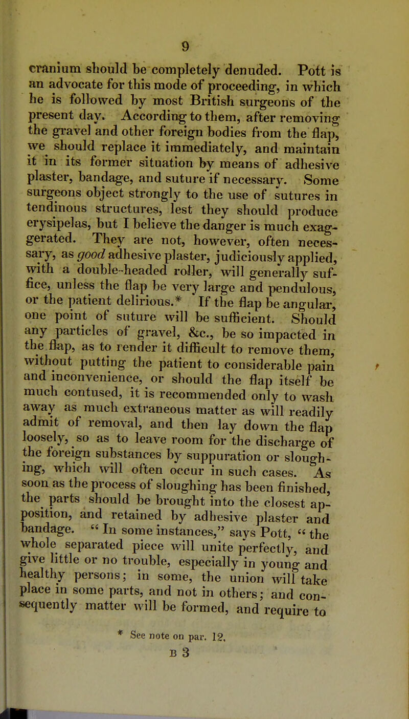 cranium should be completely denuded. Pott is an advocate for this mode of proceeding-, in which he is followed by most British surgeons of the present day. According to them, after removing the gi-avel and other foreign bodies from the flap, we should replace it immediately, and maintain it in its former situation by means of adhesive plaster, bandage, and suture if necessarJ^ Some surgeons object strongly to the use of sutures in tendinous structures, lest they should produce erysipelas, but I believe the danger is much exag- gerated. They are not, however, often neces- sary, as good adhesive plaster, judiciously applied, with a double-headed roller, will generally suf- fice, unless the flap be very large and pendulous, or the patient delirious.* * If the flap be angular, one point of suture will be sufficient. Should any particles of gravel, &c., be so impacted in the flap, as to render it diflficult to remove them, without putting the patient to considerable pain and inconvenience, or should the flap itself be much contused, it is recommended only to wash away as much extraneous matter as will readily admit of removal, and then lay down the flap loosely, so as to leave room for the discharge of the foreign substances by suppuration or slough» ing, which vnW often occur in such cases. As soon as the process of sloughing has been finished, the parts should be brought into the closest ap- position, and retained by adhesive plaster and bandage.  In some instances, says Pott, « the whole separated piece will unite perfectly, and give little or no trouble, especially in young and healthy persons; in some, the union will take place in some parts, and not in others; and con- sequently matter will be formed, and require to * See note on par. 12. B 3