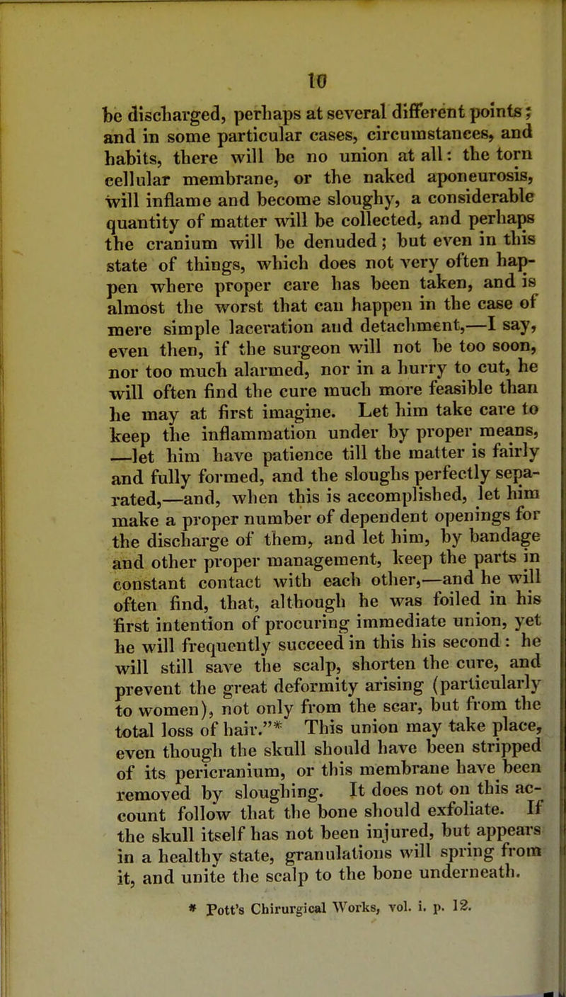 to be discliarged, perhaps at several different points; and in some particular cases, circumstances, and habits, there will be no union at all: the torn cellular membrane, or the naked aponeurosis, will inflame and become sloughy, a considerable quantity of matter will be collected, and perhaps the cranium will be denuded; but even in this state of things, which does not very often hap- pen where proper care has been taken, and is almost the worst that can happen in the case of mere simple laceration and detachment,—I say, even then, if the surgeon will not be too soon, nor too much alarmed, nor in a hurry to cut, he will often find the cure much more feasible than he may at first imagine. Let him take care to keep the inflammation under by proper means, let him have patience till the matter is fairly and fully formed, and the sloughs perfectly sepa- rated,—and, when this is accomplished, let him make a proper number of dependent openings for the discharge of them, and let him, by bandage and other proper management, keep the parts in constant contact with each other,—and he will often find, that, although he was foiled in his first intention of procuring immediate union, yet he will frequently succeed in this his second: he will still save the scalp, shorten the cure, and prevent the great deformity arising (particularly to women), not only from the scar, but from the total loss of hair.* This union may take place, even though the skull should have been stripped of its pericranium, or this membrane have been removed by sloughing. It does not on this ac- count follow that the bone should exfoliate. If the skull itself has not been injured, but appears in a healthy state, granulations will spring from it, and unite the scalp to the bone underneath.