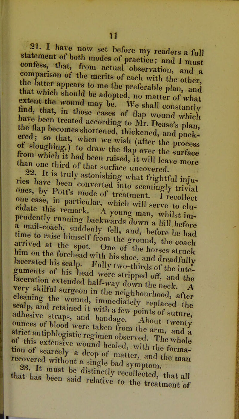21. I have now set before my readers a full contess tbat, from actual observation, and a companson of the merit, of each with the other u-'^PP*''' * P'-eferable plan and that whjch should be adopted, no matte? ofUat extent the wonnd may be. We shall constant ftnd, that, m those cases of flap wound which have been treated according to Mr. Dease's plan eiea so that, when we wish (after the process of sloughing,) to draw the flap over the Turfac! from which it had been raised, it will eave mor! than one third of that surface uncoZt ries Lt'l ' ''■^•^ing «'hat frightful iniu- onl K T> on^'ted into seemingly triWal ones by Pott's mode of treatment. I iLo Wt c^atrrhirreCr Vvo'''' '''l '^^ prudently .-u^r^'kcklvSoTn-'a a mail-coach, suddenly fell a^d Jfi i, ( time to raise himself frU L g ound tT f arrived at the soot nL Ai , ' Him on the for^hTdVit^ hlslS^^^T^^^^^^^^^^^ guS' of' h?'t /^ '-tWvds oft^e S guments of his head were stripped off and til aceration extended half-way down the iieck A c.« / wound, immediately reolafPrl fi.« a^slSl^j t^^^^ ounces of blood were taken frL ,f strict antiphlogistic^Snir^^^^^^^ ot this extensive wound h^alnr] »rul