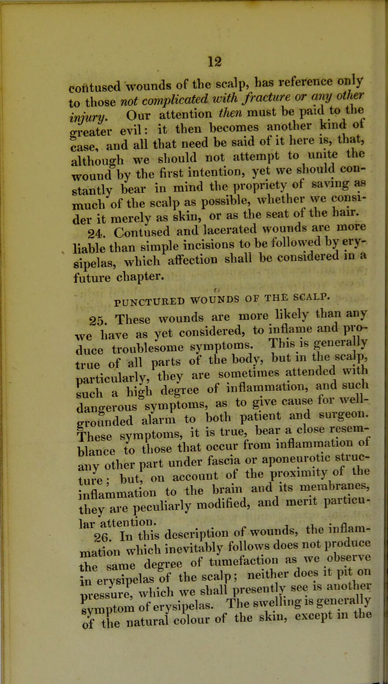 cotltused wounds of the scalp, has reference only to those not complicated with fracture or my other inmrv. Our attention then must be paid to the greater evil: it then becomes another kmd of case, and all that need be said of it here is, that, although we should not attempt to unite the wound by the first intention, yet we should con- stantly bear in mind the propriety of saving as much of the scalp as possible, whether vye consi- der it merely as skin, or as the seat of the hau:. 24. Contused and lacerated wounds are more liable than simple incisions to be followed by ery- sipelas, which affection shall be considered in a future chapter. PUNCTURED WOUNDS OF THE SCALP. 25 These wounds are more likely than any we have as yet considered, io inflame and pm- duce troublesome symptoms This is genera ly true of all parts of the body, but m the scalp, particularly, they are sometimes attended with Lch a high degree of inflammation, and such dan~%mptoms, as to give cause for well- groSnded alarm to both patient and surgeon. These symptoms, it is true, bear a close resem- blance to those that occur from inflammation of any other part under fascia or aponeurotic struc- ture • but on account of the proximity of the inflammation to the brain and its membranes, they are peculiarly modified, and merit particu- lar attention. ^ ■, ' 26 In this description of wounds, the inflam- mation which inevitably follows does not produce the same deg.ee of tumefaction as we observe ln e,Tsipelasrf the scalp; neither does .t p, on ™re^ which we shall presently see is another Symptom of erysipelas. The swelling .8 generally of the natural colour of the skm, except m the