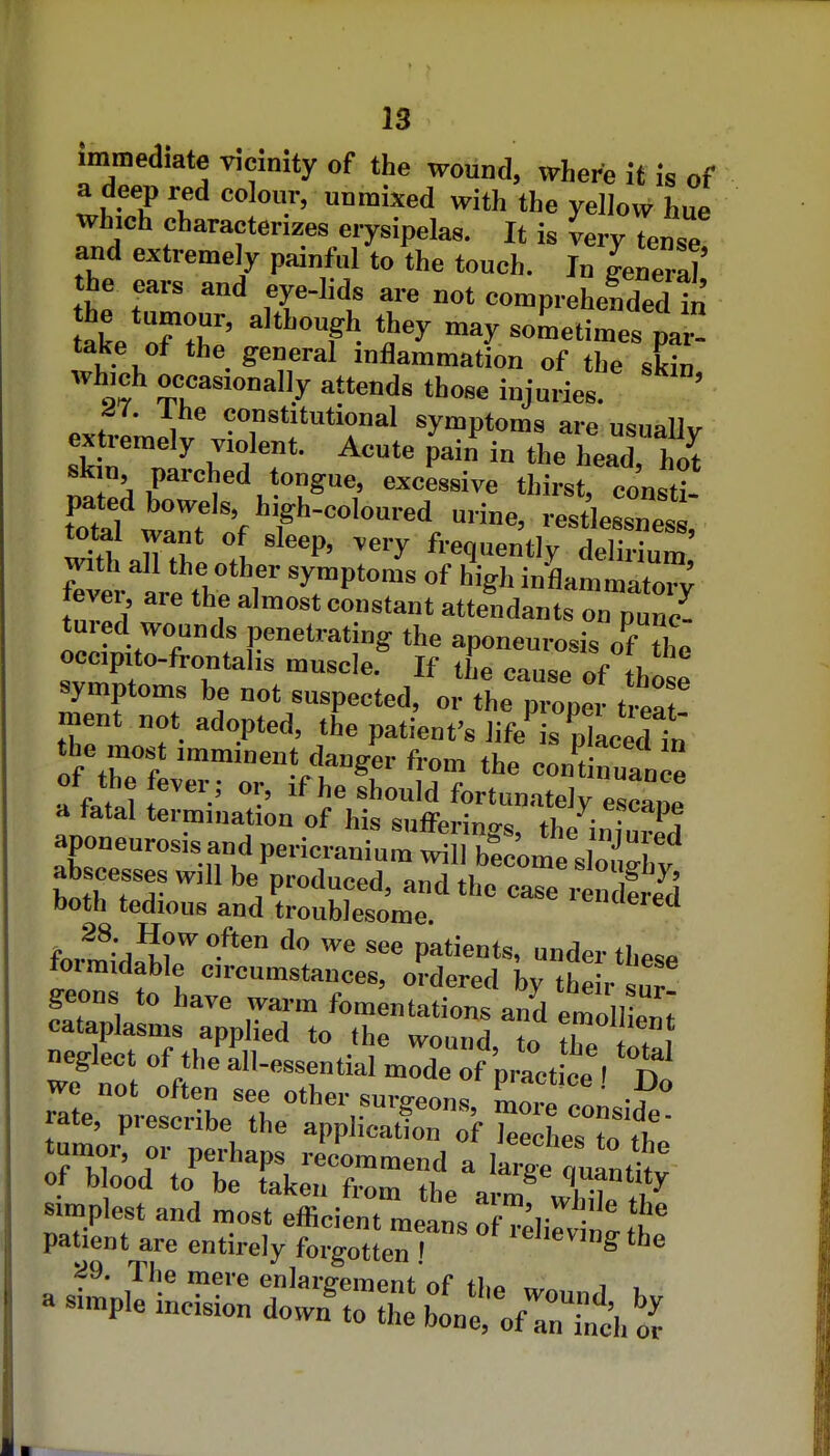 immediate vicmity of the wound, where it is of a deep red colour, unmixed with the yellow hue which characterizes erysipelas. It is very tense and extremely painful to the touch. I„ Lnei^] the ears and eye-lids are not comprehended ln take oH^' ''''T'^ -times pa^ take of the general inflammation of the skin which occasionally attends those injuries. ' J7. Ibe constitutional symptoms are usually extremely violent. Acute pain in the head, hot 1:. r''^*'' «™essive thirst, consti- pated bowels, high-coloured urine, restlessness total want of sleep, very frequently deSm with all the other symptoms of high inflammato; fever, are the almost constant attendants on punc- tured wounds penetrating the aponeurosis of the occipito-frontalis muscle. If the cause of tl,l symptoms be not suspected, o. he p ope. t eat' ment not adopted, the patient's life is nlacedtn the most imminent danger from the eon't nuance of the fever ; or, if he should fortunately escane a fatal termination of hiq tsnffori„„^ *i, ^f'-ape aponeurosis and periciir^ b! 'ome'slo;;^** abscesses will be produced, and the cae itS^ both tedious and troublesome. 'encleied fe.^^-j^?'*'-'''™ ^ee patients, under the<=e formidable circumstances, ordered hy the r S geons to have wai-m fomentations and emoUien: simplest and most efficient m^^L the patient are entirely forgotLn ! '^ ^9. The mere enlare-ement of ih^ i , a simple incision down^o:L\l;;fri':fc'h^^