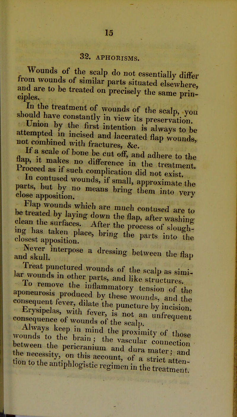 32. APHORISMS. Wounds of the scalp do not essentially differ from wounds of similar parts situated elsewhere, and^are to be treated on precisely the same prin- In the treatment of wounds of the scalp, you should have constantly in view its preservation Umon by the first intention is always to be attempted in incised and lacerated flapTound. not combined with fractures, &c ^«ncis. If a scale of bone be cut off, and adhere to the flap, It makes no difference in the treatment Proceed as if such complication did not exisT r^Jll T I approximate the paits, but by no means bring them into very close apposition. ^^'^ 2JZ:;^^-' '^--^ pans intte- and ruli;'  •'^^^'^ '^^tweea the flap Treat punctured wounds of tlie scain ao dmi kr wounds in other parts, and like structures To remove the inflammatory tension of il, aponeurosis produced by these Lunds ami woti^x th? ^rair'thfvarr''^ Ween the pericrniU'Ur t maTerat he necessity, on this account, of a sutt ^.f* t.on to the antiphlogistic regimen in tCZtt'Z'.