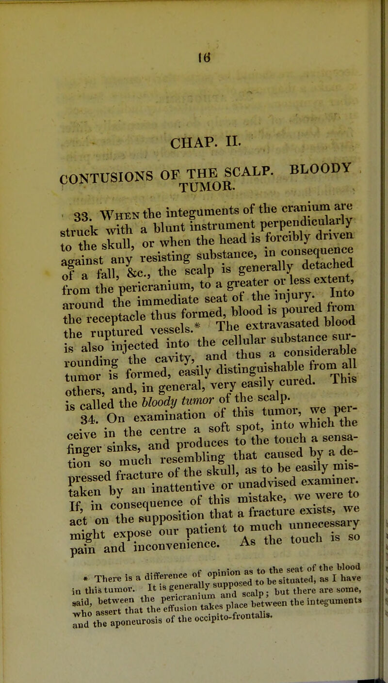 Id CHAP. II. CONTUSIONS OFTJ^^ICA-^^- BLOODY 33 When the integuments of the amum are struck with a Wunt instrument perpendicularly to Ae sCll, or when the head is forcibly driven I Jinst any resisting substance, e»'>^/f of a fall, &c., the Icalp is generally detached from the pericranium, to a greater or less extent n,nund the immediate seat of the injury. Into tirieceptacle thus formed, Wood is poured from ;e ^i^llpa the bloody tumor of the scalp. sf On examination of this tumor, we per- . • tV>o PPntre a soft spot, into which the ceive in the » J^^, to„ch a sensa- iTso't ch i^mbUng that caused by a de- taken by an mattenuve u ^ 11 r Tp^i- t^at rfrltr exists, we ::;ghT * oL^r patient to much unnecessary pain and inconvenience. As the toucn in tliis tumov. It is generally yi ^^^^^ ^^^^^