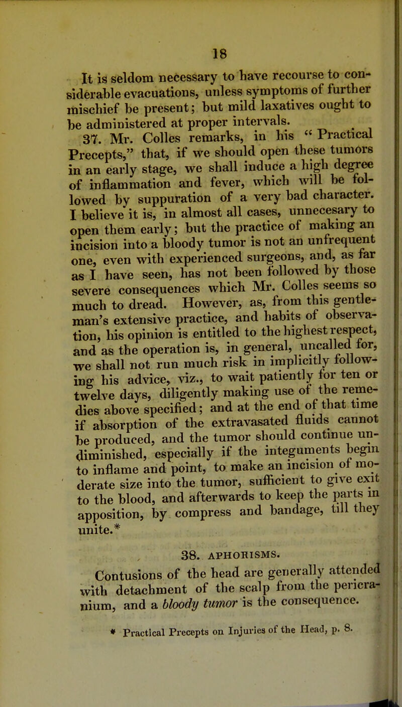 It is seldom necessary to have recourse to con- siderable evacuations, unless symptoms of further mischief be present; but mild laxatives ought to be administered at proper intervals. 37. Mr. CoUes remarks, in his Practical Precepts, that, if we should open these tumors in an early stage, we shall induce a high de^ee of inflammation and fever, which will be fol- lowed by suppuration of a very bad character. I believe it is, in almost all cases, unnecesaiy to open them early; but the practice of makmg an incision into a bloody tumor is not an unfrequent one, even with experienced surgeons, and, as far as I have seen, has not been followed by those severe consequences which Mr. Colles seems so much to dread. However, as, from this gentle- man's extensive practice, and habits of observa- tion, his opinion is entitled to the highest respect, and as the operation is, in general, uncalled tor, we shall not run much risk in implicitly follow- ing his advice, viz., to wait patiently for ten or twelve days, diligently making use of the reme- dies above specified; and at the end of that time if absorption of the extravasated fluids cannot be produced, and the tumor should continue un- diminished, especially if the integuments begin to inflame and point, to make an incision of mo- ' derate size into the tumor, suflicient to give exit to the blood, and afterwards to keep the paits in apposition, by compress and bandage, till they unite.* 38. APHOHISMS. Contusions of the head are generally attended with detachment of the scalp from the pericra- nium, and a bloody tumor is the consequence. • Practical Precepts on Injuries of the Head, p. 8.