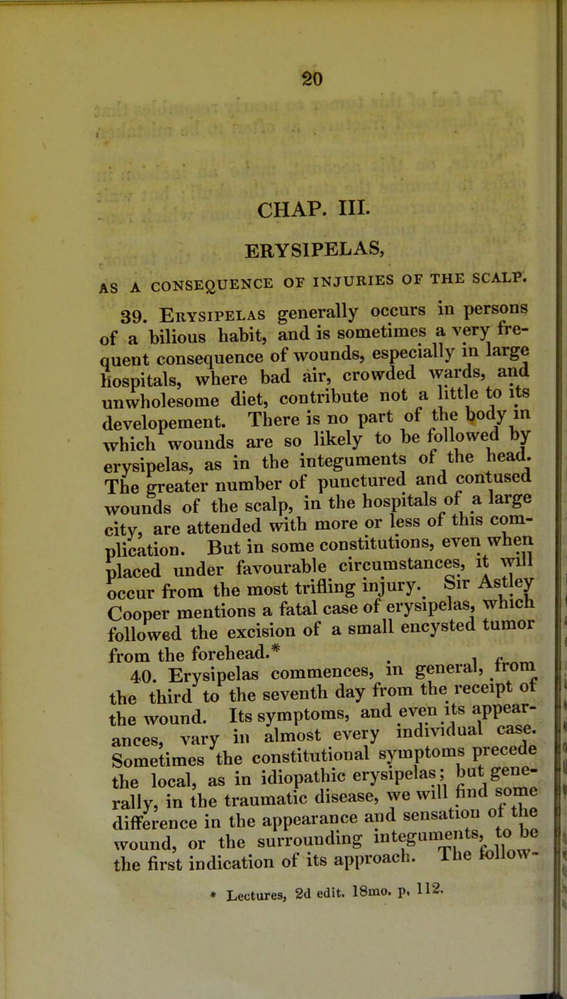 CHAP. III. ERYSIPELAS, AS A CONSEQUENCE OF INJURIES OF THE SCALP. 39. Erysipelas generally occurs in persons of a bilious habit, and is sometimes a very fre- quent consequence of wounds, especially m large hospitals, where bad air, crowded wards, and unwholesome diet, contribute not a ittle to its developement. There is no part of the body m which wounds are so likely to be followed by erysipelas, as in the integuments of the head. The greater number of punctured and contused wounds of the scalp, in the hospitals of a large city, are attended with more or less of this com- plication. But in some constitutions, even when placed under favourable circumstances, it will occur from the most trifling injury. Sir Astley Cooper mentions a fatal case of erysipelas, which followed the excision of a small encysted tumor from the forehead.* , 40. Erysipelas commences, m general, troni the third to the seventh day from the receipt of the wound. Its symptoms, and even its appear- ances, vary in almost every mdividual case. Sometimes the constitutional symptoms precede the local, as in idiopathic erysipelas ; but gene- rally, in the traumatic disease, we will find some difference in the appearance and sensation ot the wound, or the surrounding ^^^t^^^^^^'Ji^^ the first indication of its approach. The follow- • Lectures, 2d edit. 18mo. p, 112.