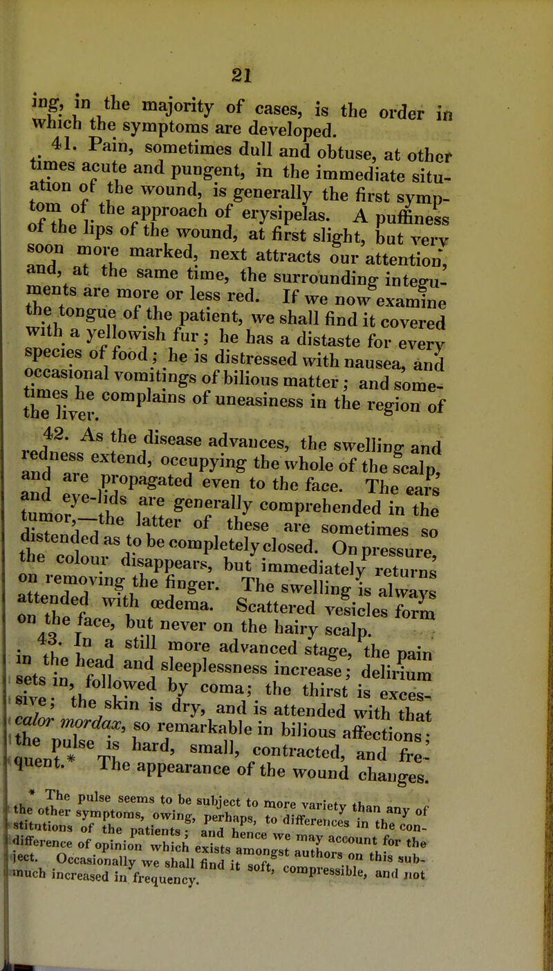 ing, in the majority of cases, is the order in Which the symptoms are developed. 41. Pain, sometimes dull and obtuse, at other times acute and pungent, in the immediate situ- ation ot the wound, is generally the first symp- anhfv r?r''^'^ erysipelas. A puffiness of the hps of the wound, at first slight, but very soon rnore marked, next attracts our attention*, and, at the same time, the surroundinff inteffu' ments are more or less red. If we now examine the tongue of the patient, we shall find it covered with a yellowish fur; he has a distaste for every species of food ; he is distressed with nausea, and occasional vomitings of bilious matter; and some- the liver ^P^^' of uneasiness in the region of rerwJ^ advances, the swelling and and ' «^««Pying the whole of the scalp, and are propagated even to the face. The ears t^^ r ^^^^^y comprehended in the tumor-the latter of these are sometimes so distended as to be completely closed. On ~re the colour disappears, but immediately on renioving the finger. The swelling is always on thet ''^ f ^^^^^^^'^^ veficlesTorm on the face, but never on the hairy scalp. • ;r i° ^ ^^'^^ advanced stage, the nain ets : 11 t^P^— — ddiiCm •sive 'thl V i« exces- sive, the skm IS dry, and is attended with that ' calor mordax, so remarkable in bilious affections u:n?'The''' r^^-^^^' fr- quent. The appearance of the wound changes uch increased ia'^i^quency ^«™P'-e«sible, and ,.ot